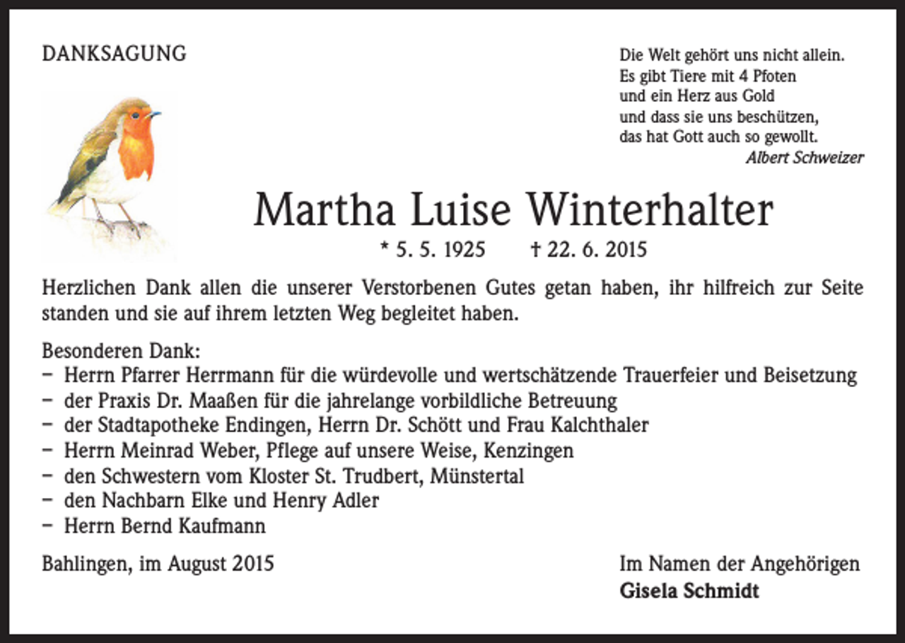 <p>DANKSAGUNG</p><p>ie Welt gehört uns nicht allein.<br />D<br />Es gibt Tiere mit 4 Pfoten<br />und ein Herz aus Gold<br />und dass sie uns beschützen,<br />das hat Gott auch so gewollt.<br />Albert Schweizer</p><p>Martha Luise Winterhalter<br />* 5. 5. 1925 † 22. 6. 2015</p><p>Herzlichen Dank allen die unserer Verstorbenen Gutes getan haben, ihr hilfreich zur Seite<br />­standen und sie auf ihrem letzten Weg begleitet haben.<br />Besonderen Dank:<br />– Herrn Pfarrer Herrmann für die würdevolle und wertschätzende Trauerfeier und Beisetzung<br />– der Praxis Dr. Maaßen für die jahrelange vorbildliche Betreuung<br />– der Stadtapotheke Endingen, Herrn Dr. Schött und Frau Kalchthaler<br />– Herrn Meinrad Weber, Pflege auf unsere Weise, Kenzingen<br />– den Schwestern vom Kloster St. Trudbert, Münstertal<br />– den Nachbarn Elke und Henry Adler<br />– Herrn Bernd Kaufmann<br />Bahlingen, im August 2015</p><p>I m Namen der Angehörigen<br />Gisela Schmidt</p>