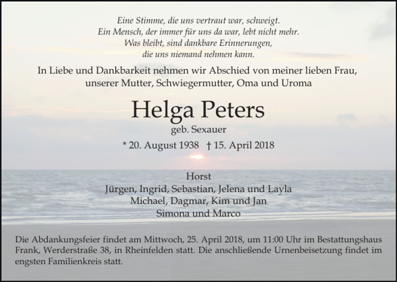 <p>Eine<br />Stimme,<br />die uuns<br />vertraut<br />Ei<br />ne Sti<br />m me, die<br />ns ver<br />tr a ut war,<br />w ar, schweigt.<br />s c h wei gt.<br />Ei n Mensch,<br />Me ns c h, der<br />m mer f für<br />ür uuns<br />ns dda<br />a war,<br />w ar, lelebt<br />bt ni<br />c ht me<br />hr.<br />Ein<br />deri immer<br />nicht<br />mehr.<br />bleibt,<br />WWas<br />as blei<br />bt, sisind<br />n d d adankbare<br />n k b are Erinnerungen,<br />Eri n ner u n ge n,<br />die<br />die uns<br />u ns niemand<br />nie m a n d nehmen<br />ne h me n kann.<br />k a n n.</p><p>IInn Liebe<br />Li e b e und<br />u n d Dankbarkeit<br />D a n k b ar keit nehmen<br />n e h m e n wir<br />wir Abschied<br />A b s c hi e d von<br />v o n meiner<br />m ei n er lilieben<br />e b e n Frau,<br />F r a u,<br />uunserer<br />n s er er Mutter,<br />M utt er, SSchwiegermutter,<br />c h wi e g er m utt er, Oma<br />O m a und<br />u n d Uroma<br />U ro ma</p><p>HHelga<br />el g a PPeters<br />et er s<br />geb.<br />g e b. SSexauer<br />e x a u er</p><p>* 20.<br />2 0. August<br />A u g u st 1938<br />1 9 3 8 †† 15.<br />1 5 . April<br />A pril<br />HHorst<br />or st<br />JJürgen,<br />ür g e n, IIngrid,<br />n gri d, Sebastian,<br />S e b a sti an, JJelena<br />el e n a und<br />u n d Layla<br />L a yl a<br />Michael,<br />Mi c h a el, DDagmar,<br />a g m ar, KiKim<br />m und<br />u n d Jan<br />Ja n<br />Simona<br />Si m o n a und<br />u n d Marco<br />M ar c o<br />Die<br />Di<br />e Abdankungsfeier<br />A b d a n k u n g sf ei er f findet<br />i n d et am<br />a m Mittwoch,<br />Mitt w o c h, 25.<br />2 5. April<br />A pril 2018,<br />2 0 1 8, um<br />u m 11:00<br />: UUhr<br />hr i im<br />m BBestattungshaus<br />e st att u n g s h a u s<br />Fr a n k, Werderstraße<br />W er d er str a ß e 338,<br />8, iin<br />n Rheinfelden<br />R h ei nf el d e n st<br />att. Die<br />Di e anschließende<br />a n s c hli e ß e n d e Urnenbeisetzung<br />Urn e n b ei s et z u n g fifindet<br />n d et iim<br />m<br />Frank,<br />statt.<br />e n g st e n Familienkreis<br />F a mili e n kr ei s sstatt.<br />t att.<br />engsten</p>