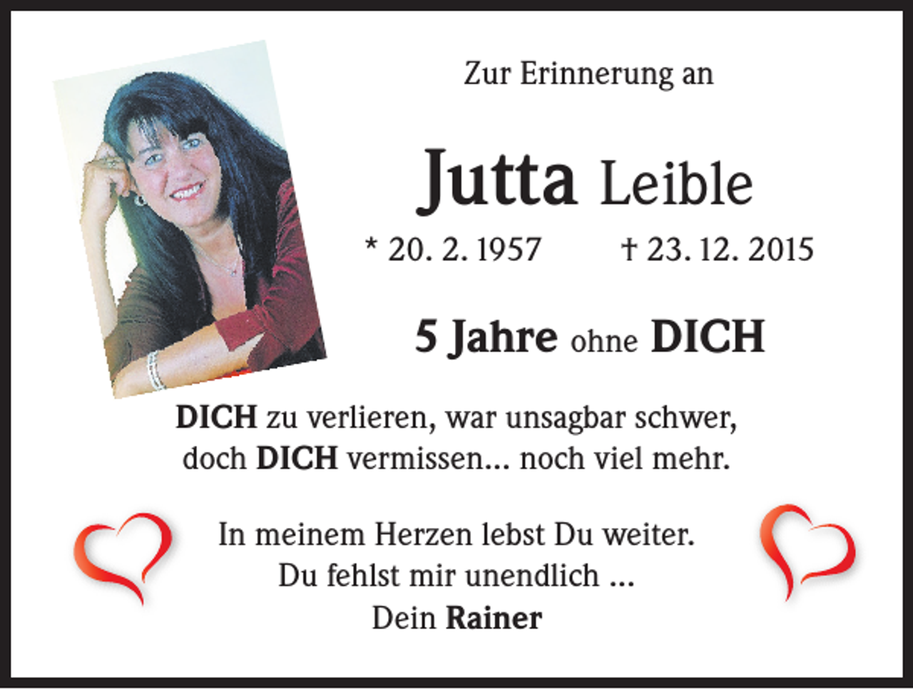 <p>Zur Erinnerung an</p><p>Jutta Leible<br />* 20. 2. 1957</p><p>† 23. 12. 201 Jahre ohne DICH<br />DICH zu verlieren, war unsagbar schwer,<br />doch DICH vermissen... noch viel mehr.<br />In meinem Herzen lebst Du weiter.<br />Du fehlst mir unendlich ...<br />Dein Rainer</p>