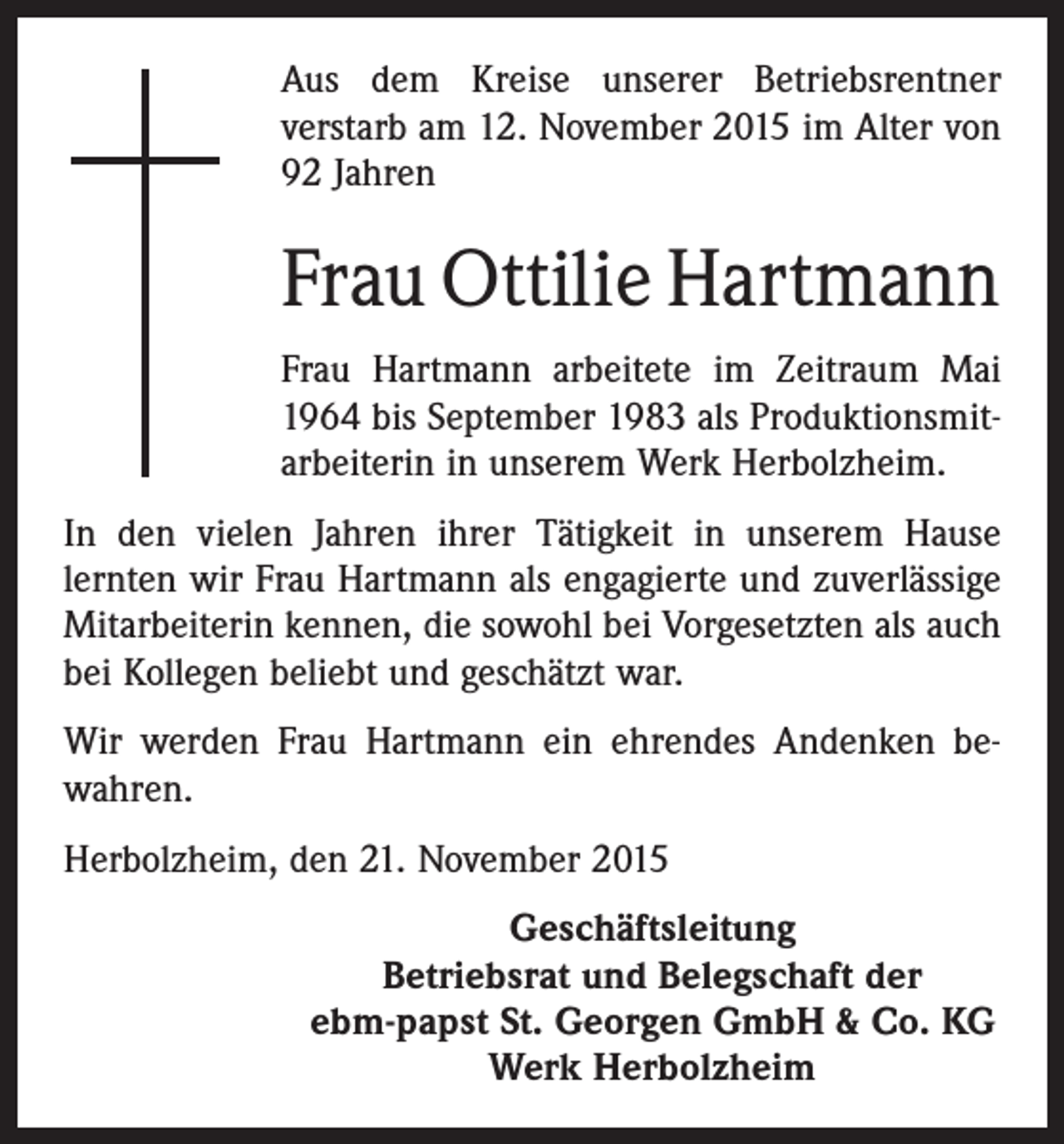 <p>Aus dem Kreise unserer Betriebsrentner<br />verstarb am 12. November 2015 im Alter von<br />92 Jahren</p><p>Frau Ottilie Hartmann<br />Frau Hartmann arbeitete im Zeitraum Mai<br />1964 bis September 1983 als Produktionsmitarbeiterin in unserem Werk Herbolzheim.<br />In den vielen Jahren ihrer Tätigkeit in unserem Hause<br />lernten wir Frau Hartmann als engagierte und zuverlässige<br />Mitarbeiterin kennen, die sowohl bei Vorgesetzten als auch<br />bei Kollegen beliebt und geschätzt war.<br />Wir werden Frau Hartmann ein ehrendes Andenken bewahren.<br />Herbolzheim, den 21. November 2015<br />Geschäftsleitung<br />Betriebsrat und Belegschaft der<br />ebm-papst St. Georgen GmbH &amp; Co. KG<br />Werk Herbolzheim</p>