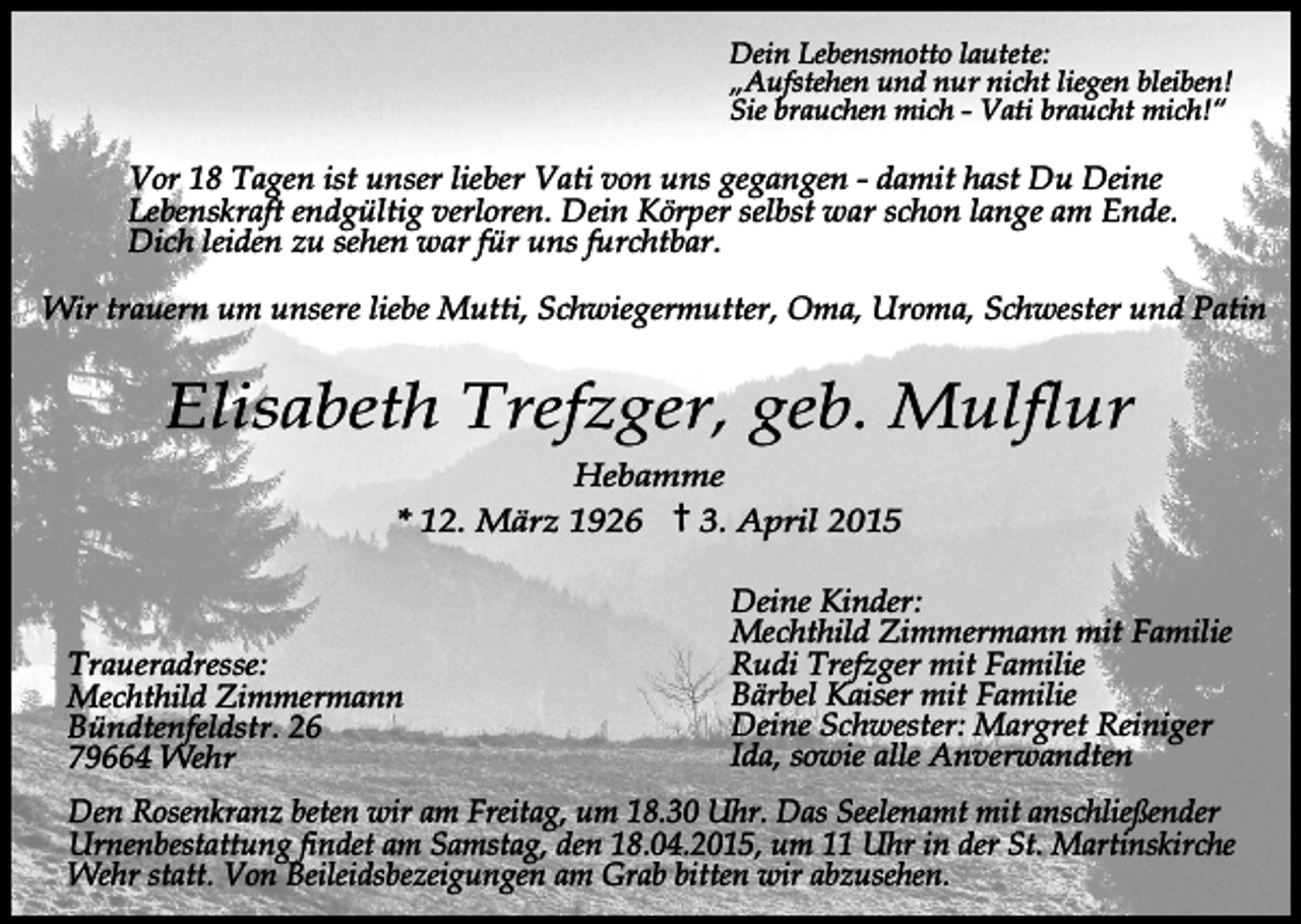<p>Dein Lebensmotto lautete:<br />„Aufstehen und nur nicht liegen bleiben!<br />Sie brauchen mich - Vati braucht mich!“</p><p>Vor 18 Tagen ist unser lieber Vati von uns gegangen - damit hast Du Deine<br />Lebenskraft endgültig verloren. Dein Körper selbst war schon lange am Ende.<br />Dich leiden zu sehen war für uns furchtbar.<br />Wir trauern um unsere liebe Mutti, Schwiegermutter, Oma, Uroma, Schwester und Patin</p><p>Elisabeth Trefzger, geb. Mulflur<br />Hebamme<br />* 12. März 1926<br />3. April 2015</p><p>Traueradresse:<br />Mechthild Zimmermann<br />Bündtenfeldstr. 26<br />79664 Wehr</p><p>Deine Kinder:<br />Mechthild Zimmermann mit Familie<br />Rudi Trefzger mit Familie<br />Bärbel Kaiser mit Familie<br />Deine Schwester: Margret Reiniger<br />Ida, sowie alle Anverwandten</p><p>Den Rosenkranz beten wir am Freitag, um 18.30 Uhr. Das Seelenamt mit anschließender<br />Urnenbestattung findet am Samstag, den 18.04.2015, um 11 Uhr in der St. Martinskirche<br />Wehr statt. Von Beileidsbezeigungen am Grab bitten wir abzusehen.</p>