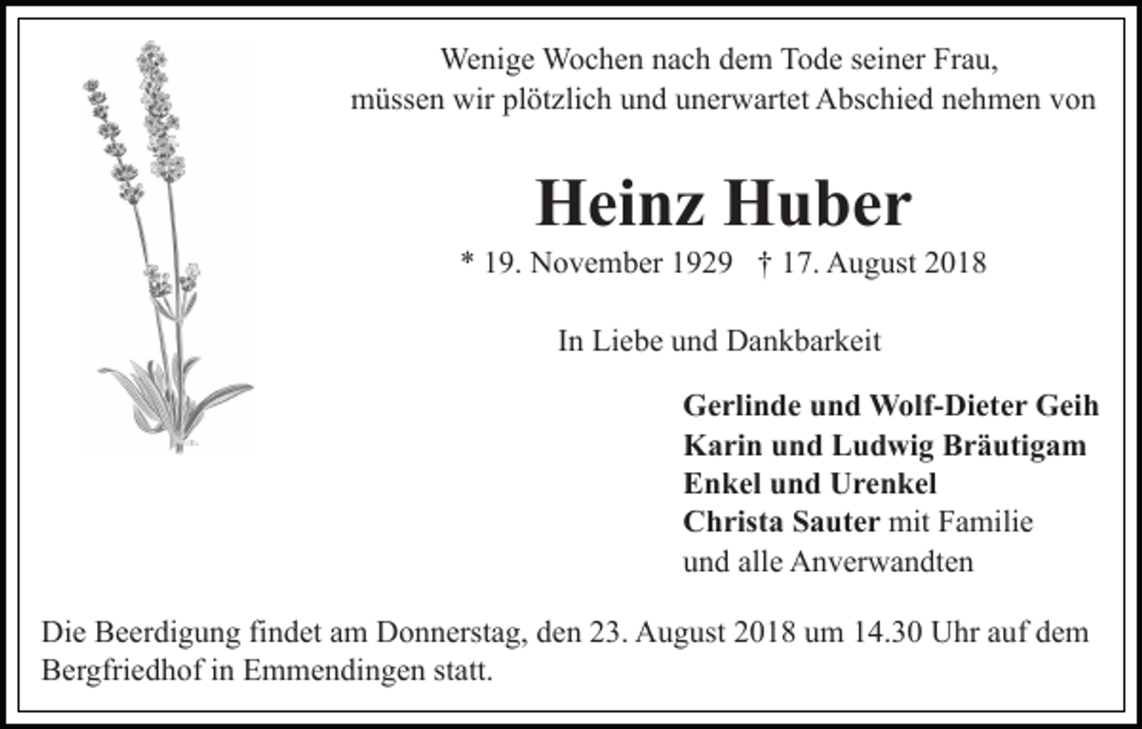 <p>Wenige Wochen nach dem Tode seiner Frau,<br />müssen wir plötzlich und unerwartet Abschied nehmen von</p><p>Heinz Huber<br />* 19. November 1929 † 17. August 2018<br />In Liebe und Dankbarkeit<br />Gerlinde und Wolf-Dieter Geih<br />Karin und Ludwig Bräutigam<br />Enkel und Urenkel<br />Christa Sauter mit Familie<br />und alle Anverwandten<br />Die Beerdigung findet am Donnerstag, den 23. August 2018 um 14.30 Uhr auf dem<br />Bergfriedhof in Emmendingen statt.</p>