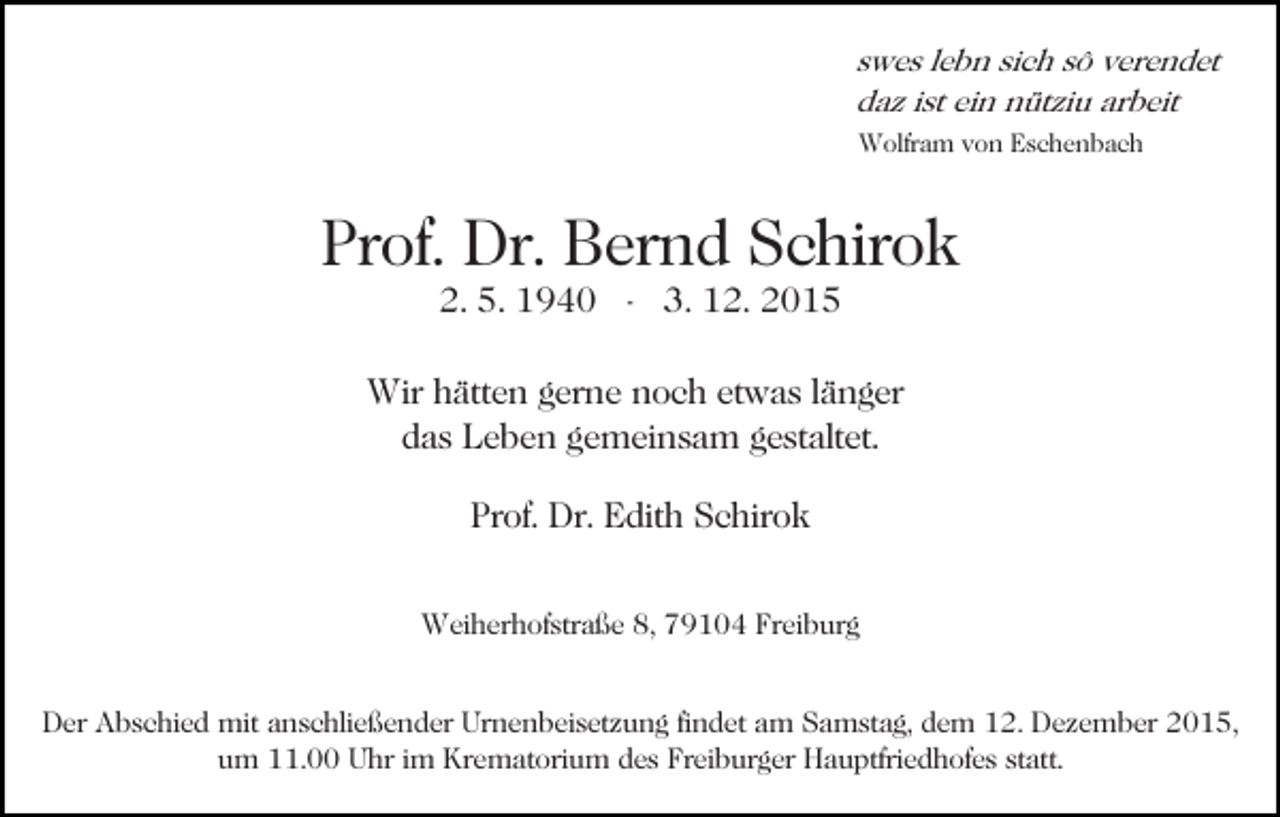 <p>swes lebn sich sô verendet<br />daz ist ein nütziu arbeit<br />Wolfram von Eschenbach</p><p>Prof. Dr. Bernd Schirok<br />2. 5. 1940 - 3. 12. 2015</p><p>Wir hätten gerne noch etwas länger<br />das Leben gemeinsam gestaltet.<br />Prof. Dr. Edith Schirok<br />Weiherhofstraße 8, 79104 Freiburg<br />Der Abschied mit anschließender Urnenbeisetzung findet am Samstag, dem 12. Dezember 2015,<br />um 11.00 Uhr im Krematorium des Freiburger Hauptfriedhofes statt.</p>
