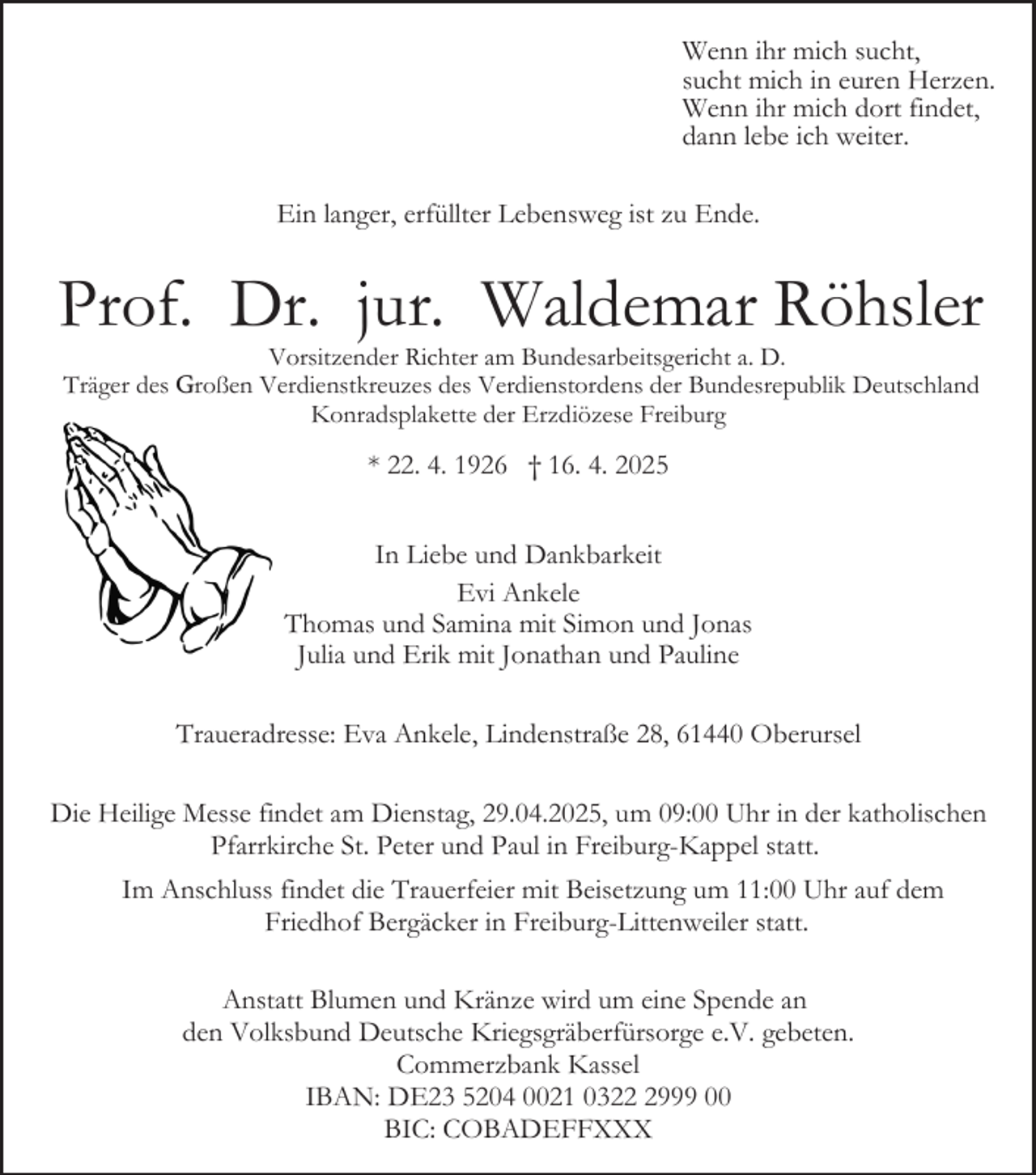 <p>Wenn ihr mich sucht,<br />sucht mich in euren Herzen.<br />Wenn ihr mich dort findet,<br />dann lebe ich weiter.<br />Ein langer, erfüllter Lebensweg ist zu Ende.</p><p>Prof. Dr. jur. Waldemar Röhsler<br />Vorsitzender Richter am Bundesarbeitsgericht a. D.<br />Träger des Großen Verdienstkreuzes des Verdienstordens der Bundesrepublik Deutschland<br />Konradsplakette der Erzdiözese Freiburg</p><p>* 22. 4. 1926 † 16. 4. 2025<br />In Liebe und Dankbarkeit<br />Evi Ankele<br />Thomas und Samina mit Simon und Jonas<br />Julia und Erik mit Jonathan und Pauline<br />Traueradresse: Eva Ankele, Lindenstraße 28, 61440 Oberursel<br />Die Heilige Messe findet am Dienstag, 29.04.2025, um 09:00 Uhr in der katholischen<br />Pfarrkirche St. Peter und Paul in Freiburg-Kappel statt.<br />Im Anschluss findet die Trauerfeier mit Beisetzung um 11:00 Uhr auf dem<br />Friedhof Bergäcker in Freiburg-Littenweiler statt.<br />Anstatt Blumen und Kränze wird um eine Spende an<br />den Volksbund Deutsche Kriegsgräberfürsorge e.V. gebeten.<br />Commerzbank Kassel<br />IBAN: DE23 5204 0021 032999 00<br />BIC: COBADEFFXXX</p>