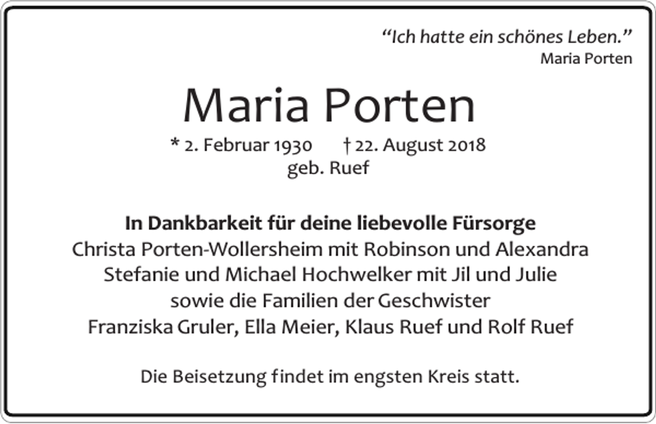 <p>“Ich hatte ein schönes Leben.”</p><p>Maria Porten</p><p>Maria Porten</p><p>* 2. Februar 1930<br />† 22. August 2018<br />geb. Ruef</p><p>In Dankbarkeit für deine liebevolle Fürsorge<br />Christa Porten-Wollersheim mit Robinson und Alexandra<br />Stefanie und Michael Hochwelker mit Jil und Julie<br />sowie die Familien der Geschwister<br />Franziska Gruler, Ella Meier, Klaus Ruef und Rolf Ruef<br />Die Beisetzung findet im engsten Kreis statt.</p>