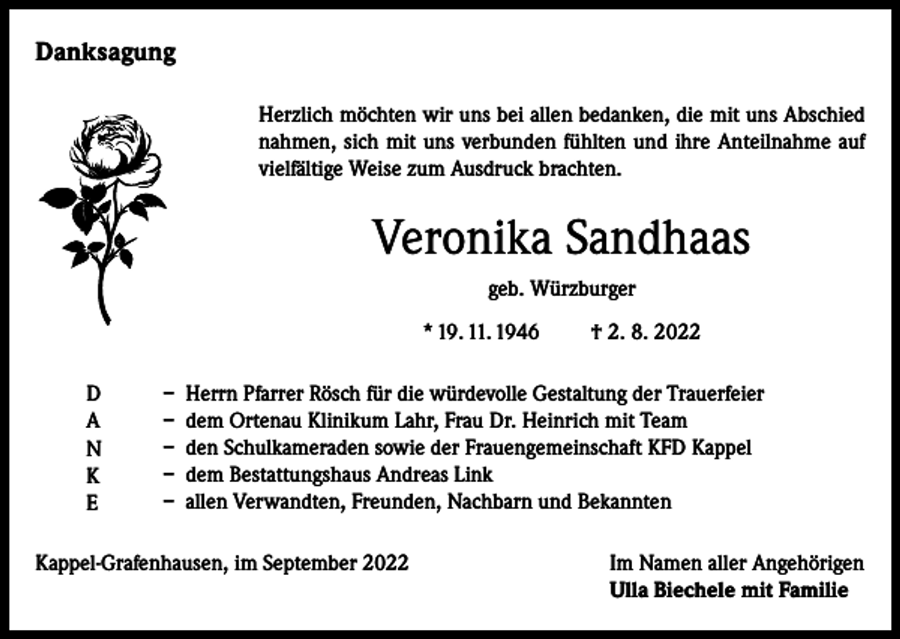 <p>Danksagung<br />Herzlich möchten wir uns bei allen bedanken, die mit uns Abschied<br />nahmen, sich mit uns verbunden fühlten und ihre Anteilnahme auf<br />vielfältige Weise zum Ausdruck brachten.</p><p>Veronika Sandhaas<br />geb. Würzburger<br />* 19. 11. 1946<br />D<br />A<br />N<br />K<br />E</p><p>† 2. 8. 2022</p><p>– Herrn Pfarrer Rösch für die würdevolle Gestaltung der Trauerfeier<br />– dem Ortenau Klinikum Lahr, Frau Dr. Heinrich mit Team<br />– den Schulkameraden sowie der Frauengemeinschaft KFD Kappel<br />– dem Bestattungshaus Andreas Link<br />– allen Verwandten, Freunden, Nachbarn und Bekannten</p><p>Kappel-Grafenhausen, im September 2022 Im Namen aller Angehörigen<br />Ulla Biechele mit Familie</p>