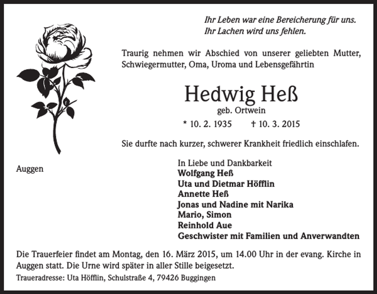 <p>Ihr Leben war eine Bereicherung für uns.<br />Ihr Lachen wird uns fehlen.<br />Traurig nehmen wir Abschied von unserer geliebten Mutter,<br />Schwiegermutter, Oma, Uroma und Lebensgefährtin</p><p>Hedwig Heß</p><p>geb. Ortwein<br />* 10. 2. 1935 † 10. 3. 2015<br />Sie durfte nach kurzer, schwerer Krankheit friedlich einschlafen.<br />Auggen</p><p>In Liebe und Dankbarkeit<br />Wolfgang Heß<br />Uta und Dietmar Höfflin<br />Annette Heß<br />Jonas und Nadine mit Narika<br />Mario, Simon<br />Reinhold Aue<br />Geschwister mit Familien und Anverwandten</p><p>Die Trauerfeier findet am Montag, den 16. März 2015, um 14.00 Uhr in der evang. Kirche in<br />Auggen statt. Die Urne wird später in aller Stille beigesetzt.<br />Traueradresse: Uta Höfflin, Schulstraße 4, 79426 Buggingen</p>