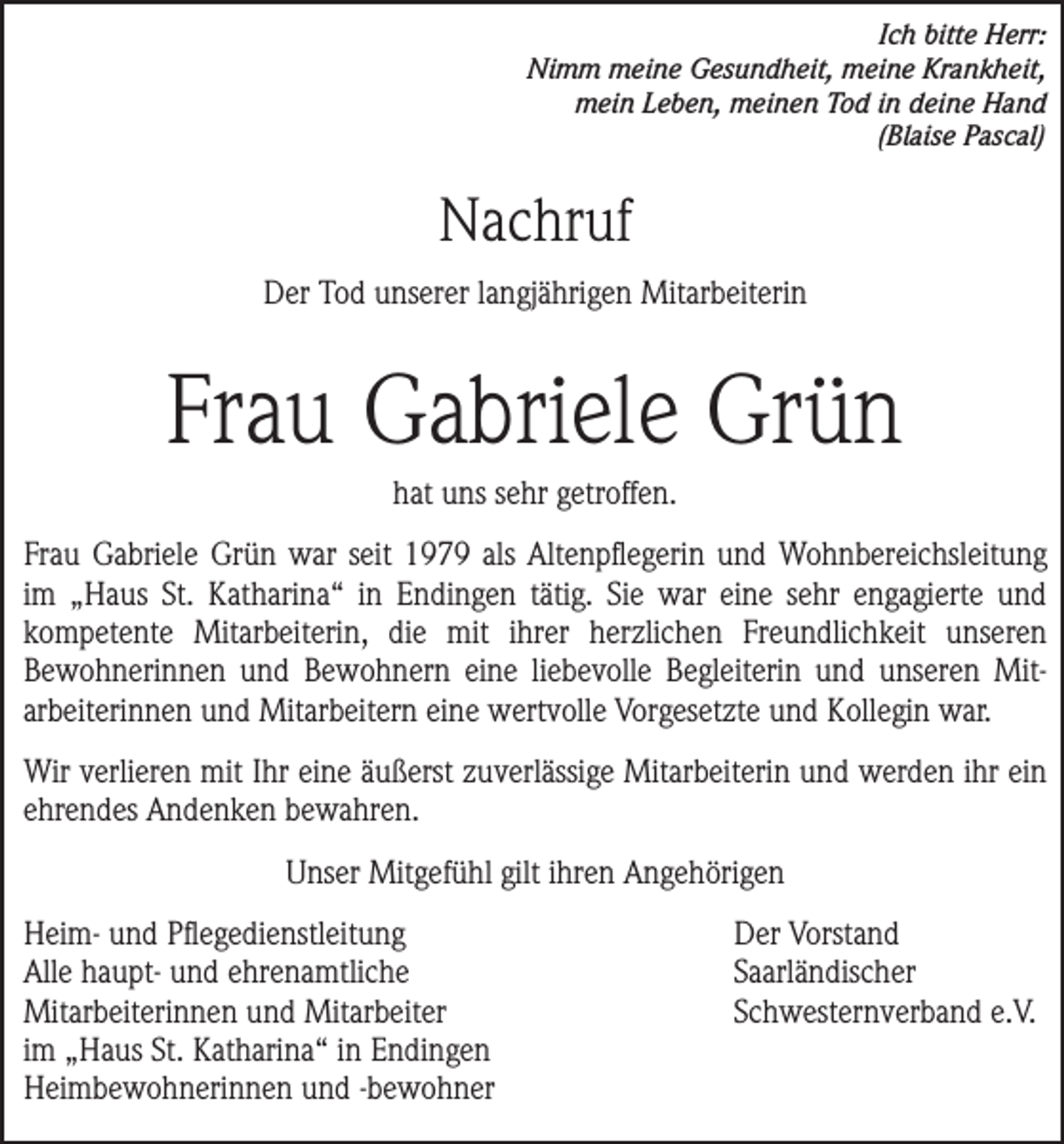 <p>Ich bitte Herr:<br />Nimm meine Gesundheit, meine Krankheit,<br />mein Leben, meinen Tod in deine Hand<br />(Blaise Pascal)</p><p>Nachruf<br />Der Tod unserer langjährigen Mitarbeiterin</p><p>Frau Gabriele Grün<br />hat uns sehr getroffen.<br />Frau Gabriele Grün war seit 1979 als Altenpflegerin und Wohnbereichs­leitung<br />im „Haus St. Katharina“ in Endingen tätig. Sie war eine sehr engagierte und<br />kompetente Mitarbeiterin, die mit ihrer herzlichen Freundlichkeit unseren<br />­<br />­Bewohnerinnen und Bewohnern eine liebevolle Begleiterin und unseren Mit­<br />arbeiterinnen und Mitarbeitern eine wertvolle Vorgesetzte und Kollegin war.<br />Wir verlieren mit Ihr eine äußerst zuverlässige Mitarbeiterin und werden ihr ein<br />ehrendes Andenken bewahren.<br />Unser Mitgefühl gilt ihren Angehörigen<br />Heim- und Pflegedienstleitung<br />Alle haupt- und ehrenamtliche<br />Mitarbeiterinnen und Mitarbeiter<br />im „Haus St. Katharina“ in Endingen<br />Heimbewohnerinnen und -bewohner</p><p>Der Vorstand<br />Saarländischer<br />Schwesternverband e.V.</p>
