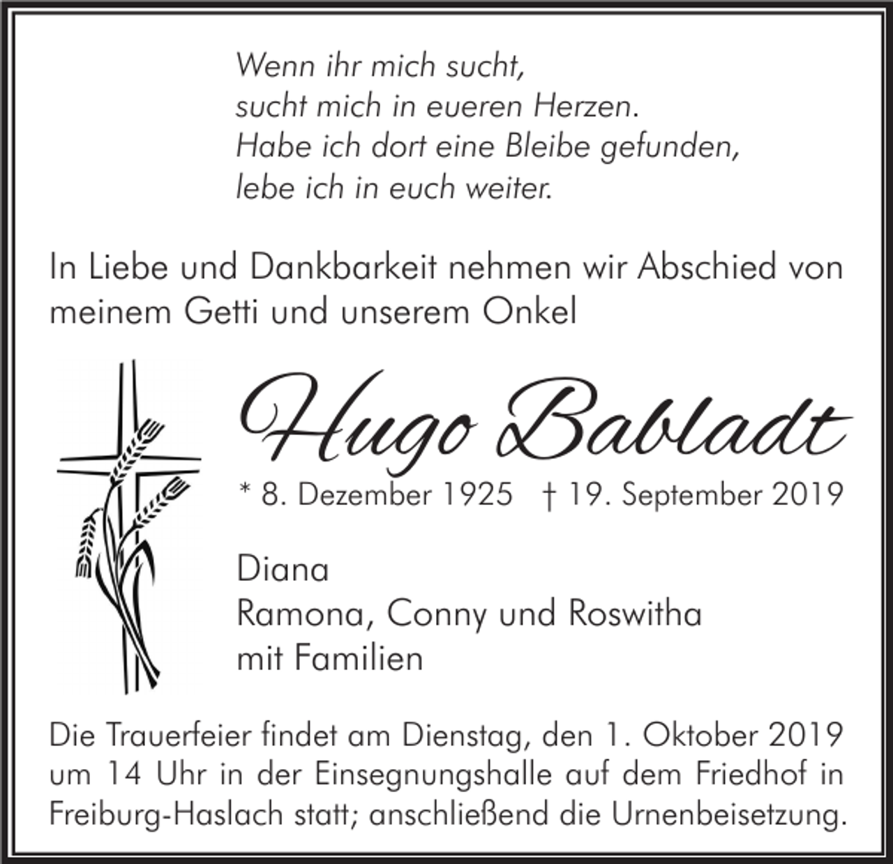 <p>Wenn ihr mich sucht,<br />sucht mich in eueren Herzen.<br />Habe ich dort eine Bleibe gefunden,<br />lebe ich in euch weiter.</p><p>In Liebe und Dankbarkeit nehmen wir Abschied von<br />meinem Getti und unserem Onkel</p><p>Hugo Babladt</p><p>* 8. Dezember 1925 † 19. September 2019</p><p>Diana<br />Ramona, Conny und Roswitha<br />mit Familien<br />Die Trauerfeier findet am Dienstag, den 1. Oktober 2019<br />um 14 Uhr in der Einsegnungshalle auf dem Friedhof in<br />Freiburg-Haslach statt; anschließend die Urnenbeisetzung.</p>