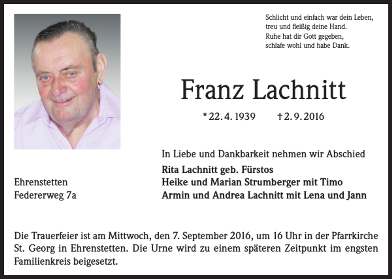 <p>Schlicht und einfach war dein Leben,<br />treu und fleißig deine Hand.<br />Ruhe hat dir Gott gegeben,<br />schlafe wohl und habe Dank.</p><p>Franz Lachnitt<br />* 22. 4. 1939</p><p>Ehrenstetten<br />Federerweg 7a</p><p>† 2. 9. 2016</p><p>In Liebe und Dankbarkeit nehmen wir Abschied<br />Rita Lachnitt geb. Fürstos<br />Heike und Marian Strumberger mit Timo<br />Armin und Andrea Lachnitt mit Lena und Jann</p><p>Die Trauerfeier ist am Mittwoch, den 7. September 2016, um 16 Uhr in der Pfarrkirche<br />St. Georg in Ehrenstetten. Die Urne wird zu einem späteren Zeitpunkt im engsten<br />­Familienkreis beigesetzt.</p>