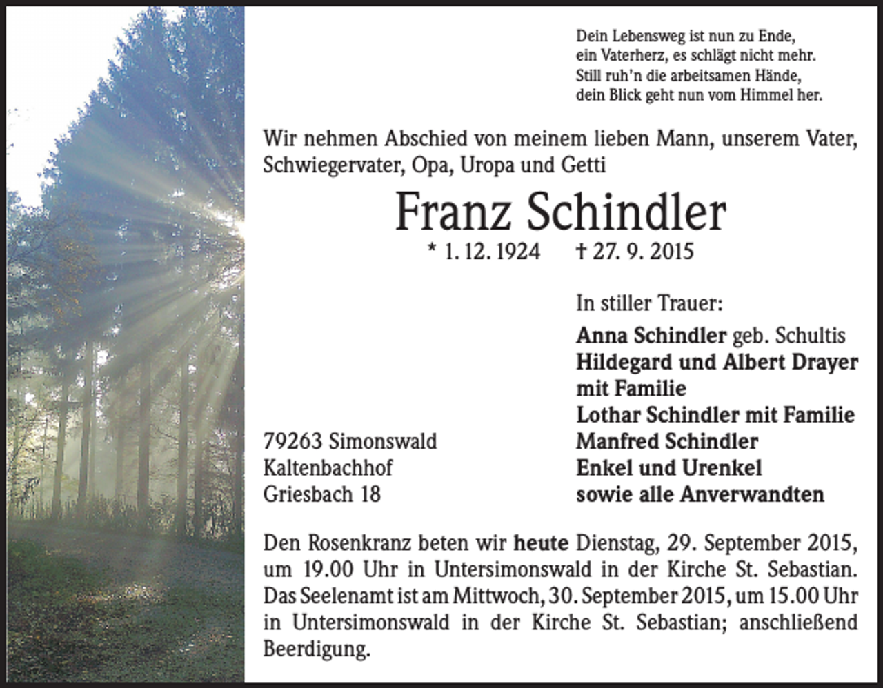 <p>Dein Lebensweg ist nun zu Ende,<br />ein Vaterherz, es schlägt nicht mehr.<br />Still ruh’n die arbeitsamen Hände,<br />dein Blick geht nun vom Himmel her.</p><p>Wir nehmen Abschied von meinem lieben Mann, ­unserem Vater,<br />Schwiegervater, Opa, Uropa und Getti</p><p>Franz Schindler<br />* 1. 12. 1924 † 27. 9. 2015</p><p>79263 Simonswald<br />Kaltenbachhof<br />Griesbach 18</p><p>In stiller Trauer:<br />Anna Schindler geb. Schultis<br />Hildegard und Albert Drayer<br />mit Familie<br />Lothar Schindler mit Familie<br />Manfred Schindler<br />Enkel und Urenkel<br />sowie alle Anverwandten</p><p>Den Rosenkranz beten wir heute Dienstag, 29. ­September 2015,<br />um 19.00 Uhr in Untersimonswald in der Kirche St. Sebastian.<br />Das Seelenamt ist am ­Mittwoch, 30. September 2015, um 15.00 Uhr<br />in Unter­simonswald in der Kirche St. Sebastian; ­anschließend<br />­Beerdigung.</p>