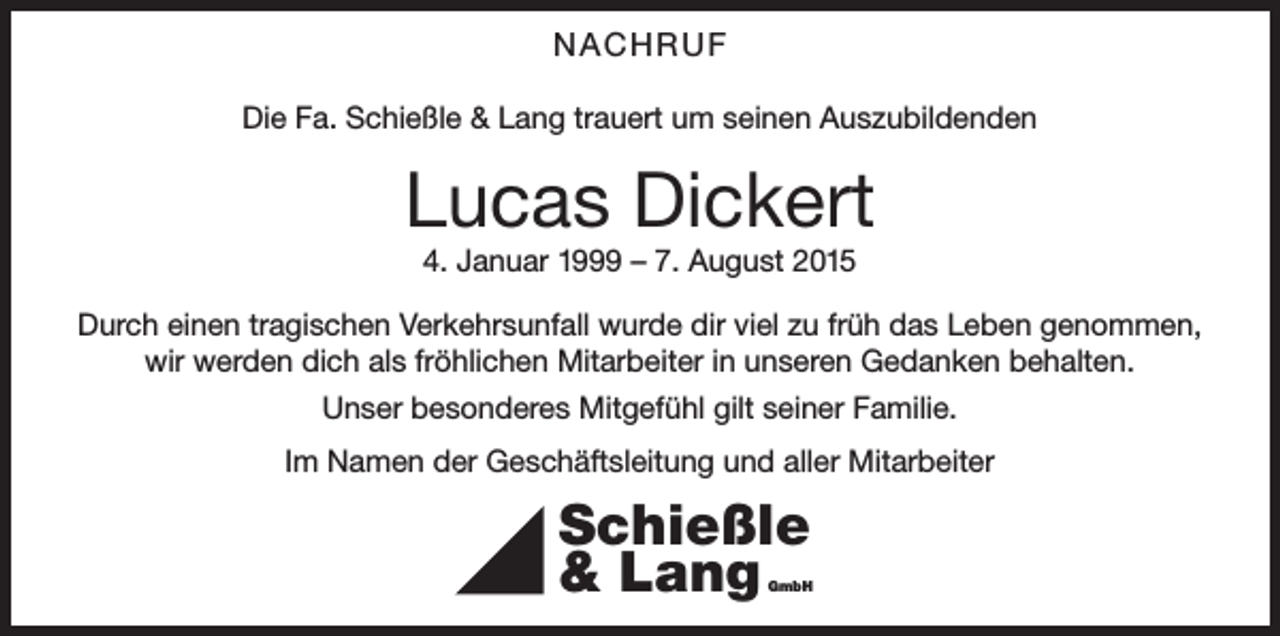 <p>NACHRUF<br />Die Fa. Schießle &amp; Lang trauert um seinen Auszubildenden</p><p>Lucas Dickert<br />4. Januar 1999 – 7. August 2015<br />Durch einen tragischen Verkehrsunfall wurde dir viel zu früh das Leben genommen,<br />wir werden dich als fröhlichen Mitarbeiter in unseren Gedanken behalten.<br />Unser besonderes Mitgefühl gilt seiner Familie.<br />Im Namen der Geschäftsleitung und aller Mitarbeiter</p><p>Schießle<br />&amp; Lang</p><p>GmbH</p>