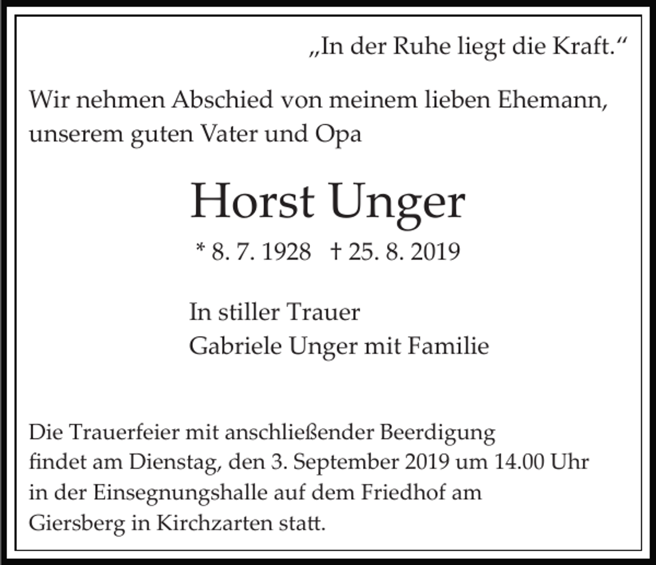 <p>„In der Ruhe liegt die Kraft.“<br />Wir nehmen Abschied von meinem lieben Ehemann,<br />unserem guten Vater und Opa</p><p>Horst Unger<br />* 8. 7. 1928 † 25. 8. 2019<br />In stiller Trauer<br />Gabriele Unger mit Familie<br />Die Trauerfeier mit anschließender Beerdigung<br />ﬁndet am Dienstag, den 3. September 2019 um 14.00 Uhr<br />in der Einsegnungshalle auf dem Friedhof am<br />Giersberg in Kirchzarten sta�.</p>