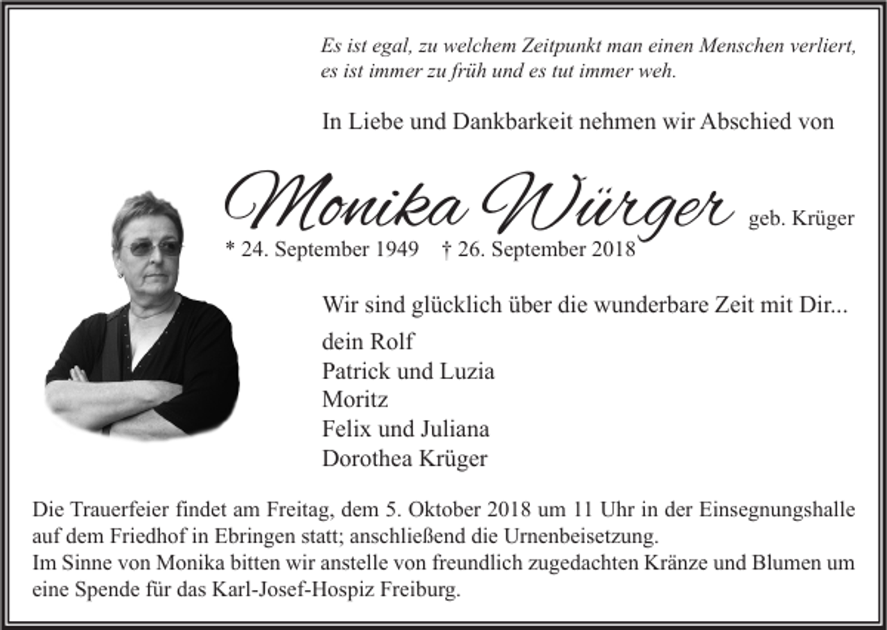 <p>Es ist egal, zu welchem Zeitpunkt man einen Menschen verliert,<br />es ist immer zu früh und es tut immer weh.</p><p>In Liebe und Dankbarkeit nehmen wir Abschied von</p><p>Monika Würger<br />* 24. September 1949</p><p>geb. Krüger</p><p>† 26. September 2018</p><p>Wir sind glücklich über die wunderbare Zeit mit Dir...<br />dein Rolf<br />Patrick und Luzia<br />Moritz<br />Felix und Juliana<br />Dorothea Krüger<br />Die Trauerfeier findet am Freitag, dem 5. Oktober 2018 um 11 Uhr in der Einsegnungshalle<br />auf dem Friedhof in Ebringen statt; anschließend die Urnenbeisetzung.<br />Im Sinne von Monika bitten wir anstelle von freundlich zugedachten Kränze und Blumen um<br />eine Spende für das Karl-Josef-Hospiz Freiburg.</p>