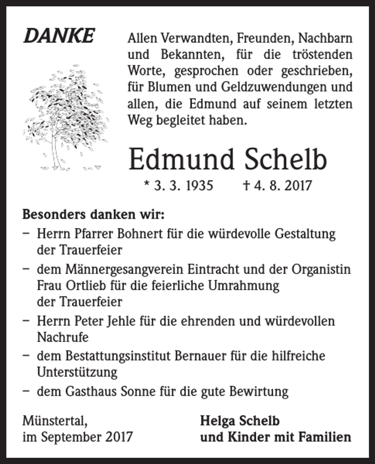 <p>DANKE</p><p>llen Verwandten, Freunden, Nachbarn<br />A<br />und Bekannten, für die tröstenden<br />­Worte, gesprochen oder geschrieben,<br />für Blumen und Geldzuwendungen und<br />allen, die Edmund auf seinem letzten<br />Weg begleitet haben.</p><p>Edmund Schelb<br />* 3. 3. 1935 † 4. 8. 2017</p><p>Besonders danken wir:<br />– Herrn Pfarrer Bohnert für die würdevolle Gestaltung<br />der Trauerfeier<br />– dem Männergesangverein Eintracht und der Organistin<br />Frau Ortlieb für die feierliche Umrahmung<br />der ­Trauerfeier<br />– Herrn Peter Jehle für die ehrenden und würdevollen<br />Nachrufe<br />– dem Bestattungsinstitut Bernauer für die hilfreiche<br />Unterstützung<br />– dem Gasthaus Sonne für die gute Bewirtung<br />Münstertal,<br />im September 2017</p><p>Helga Schelb<br />und Kinder mit Familien</p>