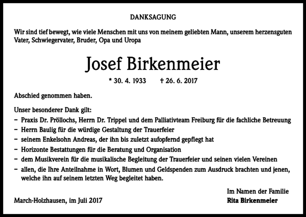 <p>DANKSAGUNG<br />Wir sind tief bewegt, wie viele Menschen mit uns von meinem geliebten Mann, ­unserem ­herzensguten<br />Vater, Schwiegervater, Bruder, Opa und Uropa</p><p>Josef Birkenmeier<br />* 30. 4. 1933 † 26. 6. 2017<br />Abschied genommen haben.<br />Unser besonderer Dank gilt:<br />– Praxis Dr. Pröllochs, Herrn Dr. Trippel und dem Palliativteam Freiburg für die ­fachliche Betreuung<br />– Herrn Baulig für die würdige Gestaltung der Trauerfeier<br />– seinem Enkelsohn Andreas, der ihn bis zuletzt aufopfernd gepflegt hat<br />– Horizonte Bestattungen für die Beratung und Organisation<br />– dem Musikverein für die musikalische Begleitung der Trauerfeier und seinen vielen Vereinen<br />– allen, die Ihre Anteilnahme in Wort, Blumen und Geldspenden zum Ausdruck brachten und jenen,<br />welche ihn auf seinem letzten Weg begleitet haben.</p><p>March-Holzhausen, im Juli 2017</p><p>Im Namen der Familie<br />Rita Birkenmeier</p>