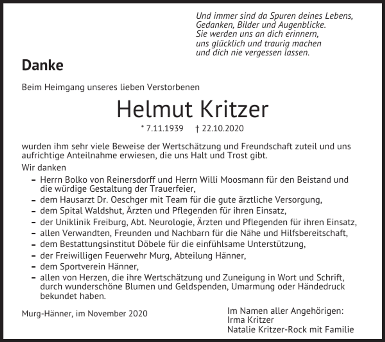 <p>Und immer sind da Spuren deines Lebens,<br />Gedanken, Bilder und Augenblicke.<br />Sie werden uns an dich erinnern,<br />uns glücklich und traurig machen<br />und dich nie vergessen lassen.</p><p>Danke<br />Beim Heimgang unseres lieben Verstorbenen</p><p>Helmut Kritzer<br />* 7.11.1939</p><p>† 22.10.2020</p><p>wurden ihm sehr viele Beweise der Wertschätzung und Freundschaft zuteil und uns<br />aufrichtige Anteilnahme erwiesen, die uns Halt und Trost gibt.<br />Wir danken<br />Herrn Bolko von Reinersdorff und Herrn Willi Moosmann für den Beistand und<br />die würdige Gestaltung der Trauerfeier,<br />dem Hausarzt Dr. Oeschger mit Team für die gute ärztliche Versorgung,<br />dem Spital Waldshut, Ärzten und Pflegenden für ihren Einsatz,<br />der Uniklinik Freiburg, Abt. Neurologie, Ärzten und Pflegenden für ihren Einsatz,<br />allen Verwandten, Freunden und Nachbarn für die Nähe und Hilfsbereitschaft,<br />dem Bestattungsinstitut Döbele für die einfühlsame Unterstützung,<br />der Freiwilligen Feuerwehr Murg, Abteilung Hänner,<br />dem Sportverein Hänner,<br />allen von Herzen, die ihre Wertschätzung und Zuneigung in Wort und Schrift,<br />durch wunderschöne Blumen und Geldspenden, Umarmung oder Händedruck<br />bekundet haben.<br />Murg-Hänner, im November 2020</p><p>Im Namen aller Angehörigen:<br />Irma Kritzer<br />Natalie Kritzer-Rock mit Familie</p>