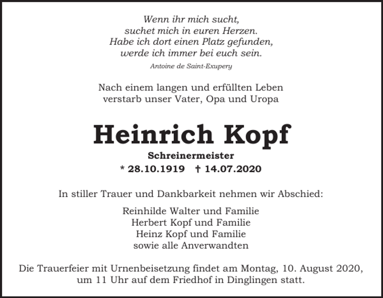 <p>Wenn ihr mich sucht,<br />suchet mich in euren Herzen.<br />Habe ich dort einen Platz gefunden,<br />werde ich immer bei euch sein.<br />Antoine de Saint-Exupery</p><p>Nach einem langen und erfüllten Leben<br />verstarb unser Vater, Opa und Uropa</p><p>Heinrich Kopf<br />Schreinermeister<br />* 28.10.1919  14.07.2020<br />In stiller Trauer und Dankbarkeit nehmen wir Abschied:<br />Reinhilde Walter und Familie<br />Herbert Kopf und Familie<br />Heinz Kopf und Familie<br />sowie alle Anverwandten<br />Die Trauerfeier mit Urnenbeisetzung findet am Montag, 10. August 2020,<br />um 11 Uhr auf dem Friedhof in Dinglingen statt.</p>