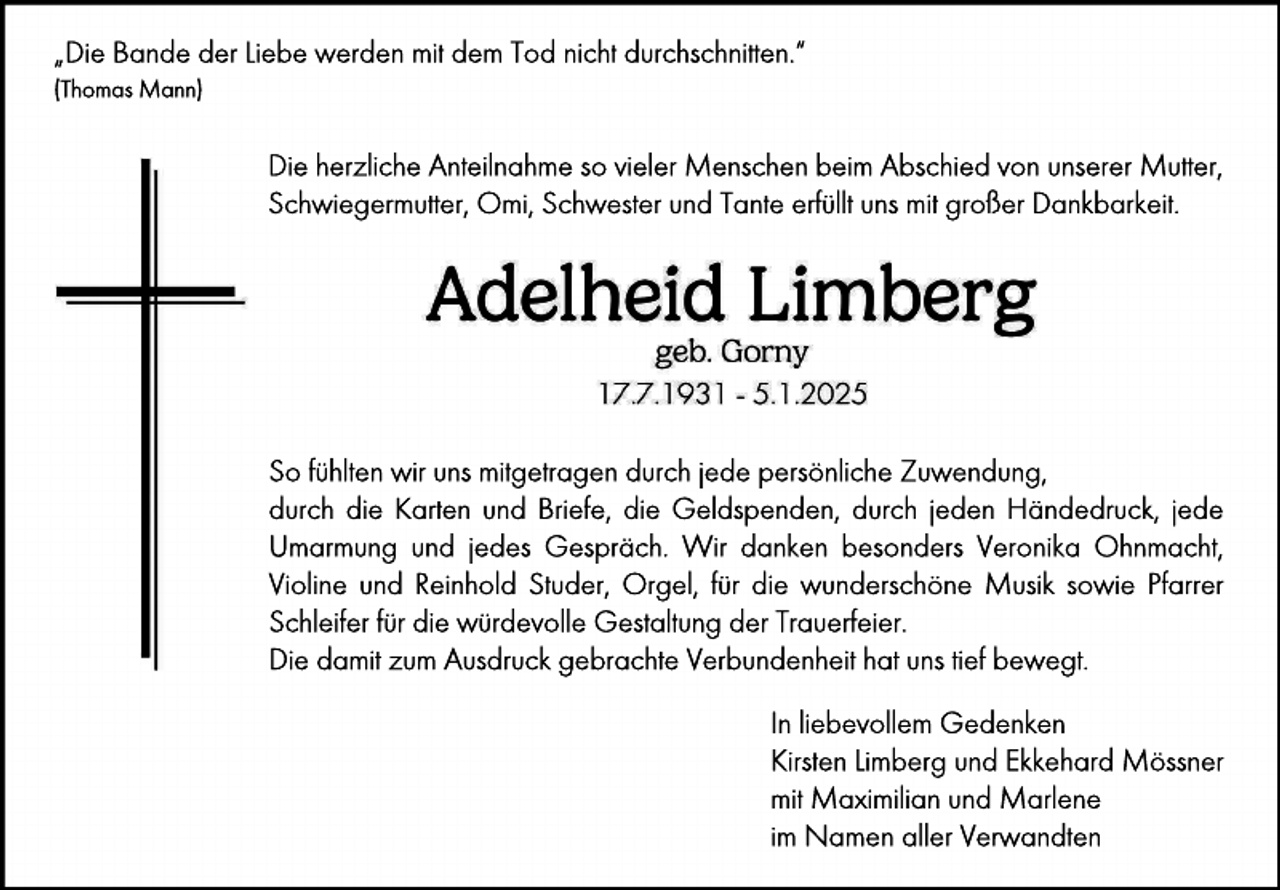 <p>„Die Bande der Liebe werden mit dem Tod nicht durchschnitten.“<br />(Thomas Mann)</p><p>Die herzliche Anteilnahme so vieler Menschen beim Abschied von unserer Mutter,<br />Schwiegermutter, Omi, Schwester und Tante erfüllt uns mit großer Dankbarkeit.</p><p>So fühlten wir uns mitgetragen durch jede persönliche Zuwendung,<br />durch die Karten und Briefe, die Geldspenden, durch jeden Händedruck, jede<br />Umarmung und jedes Gespräch. Wir danken besonders Veronika Ohnmacht,<br />Violine und Reinhold Studer, Orgel, für die wunderschöne Musik sowie Pfarrer<br />Schleifer für die würdevolle Gestaltung der Trauerfeier.<br />Die damit zum Ausdruck gebrachte Verbundenheit hat uns tief bewegt.<br />In liebevollem Gedenken<br />Kirsten Limberg und Ekkehard Mössner<br />mit Maximilian und Marlene<br />im Namen aller Verwandten</p>