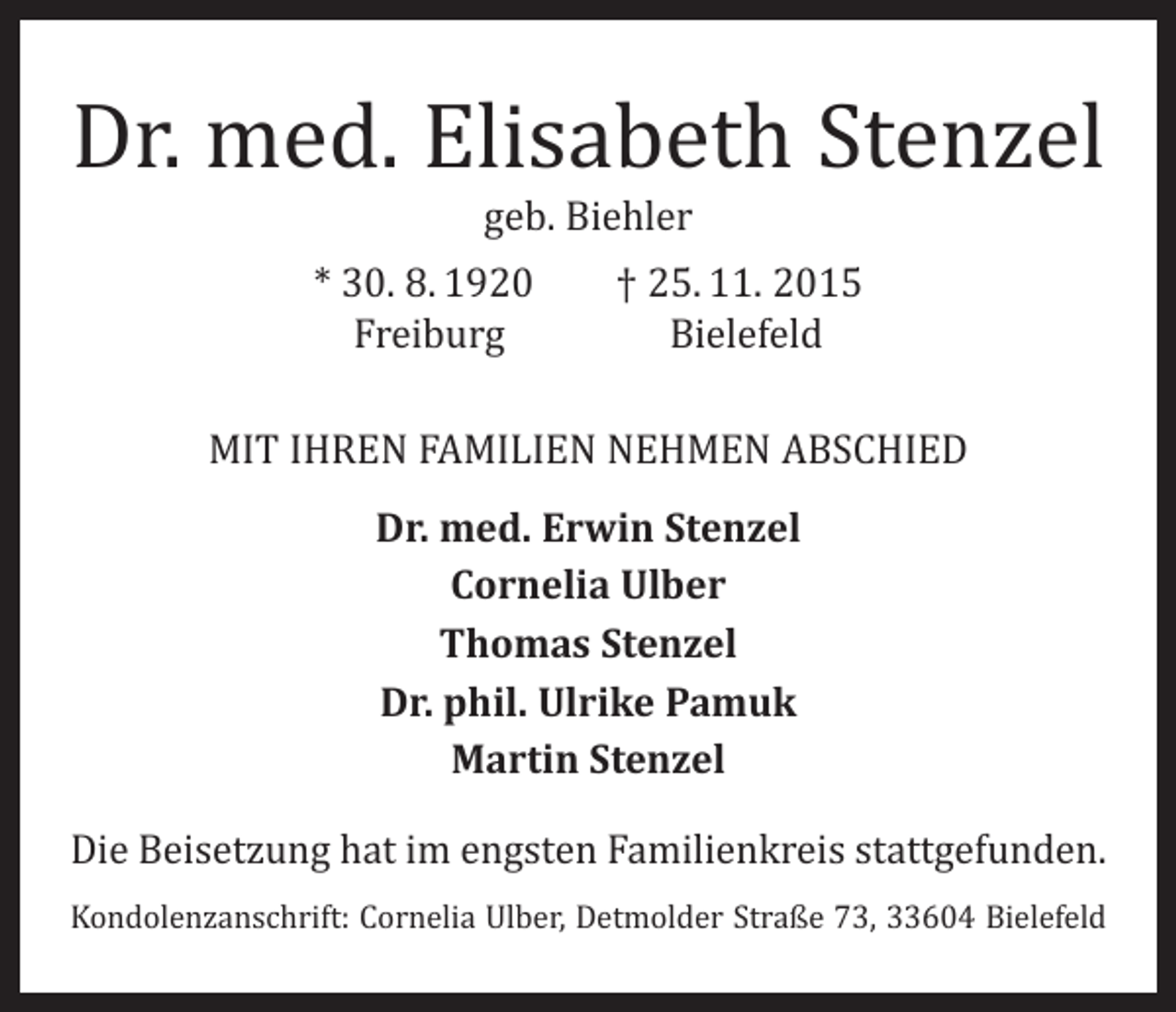 <p>Dr. med. Elisabeth Stenzel<br />geb. Biehler</p><p>* 30. 8. 1920 † 25. 11. 2015<br />Freiburg Bielefeld</p><p>MIT IHREN FAMILIEN NEHMEN ABSCHIED<br />Dr. med. Erwin Stenzel<br />Cornelia Ulber<br />Thomas Stenzel<br />Dr. phil. Ulrike Pamuk<br />Martin Stenzel</p><p>Die Beisetzung hat im engsten Familienkreis stattgefunden.</p><p>Kondolenzanschrift: Cornelia Ulber, Detmolder Straße 73, 33604 Bielefeld</p>