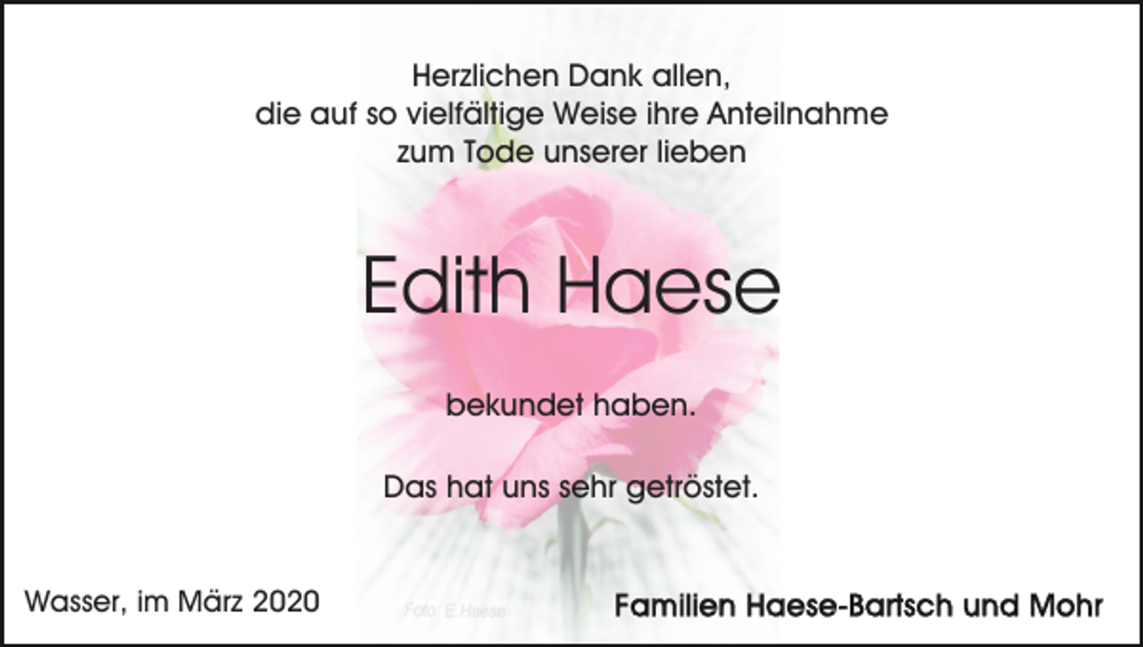 <p>Herzlichen Dank allen,<br />die auf so vielfältige Weise ihre Anteilnahme<br />zum Tode unserer lieben</p><p>Edith Haese<br />bekundet haben.<br />Das hat uns sehr getröstet.</p><p>Wasser, im März 2020</p>
