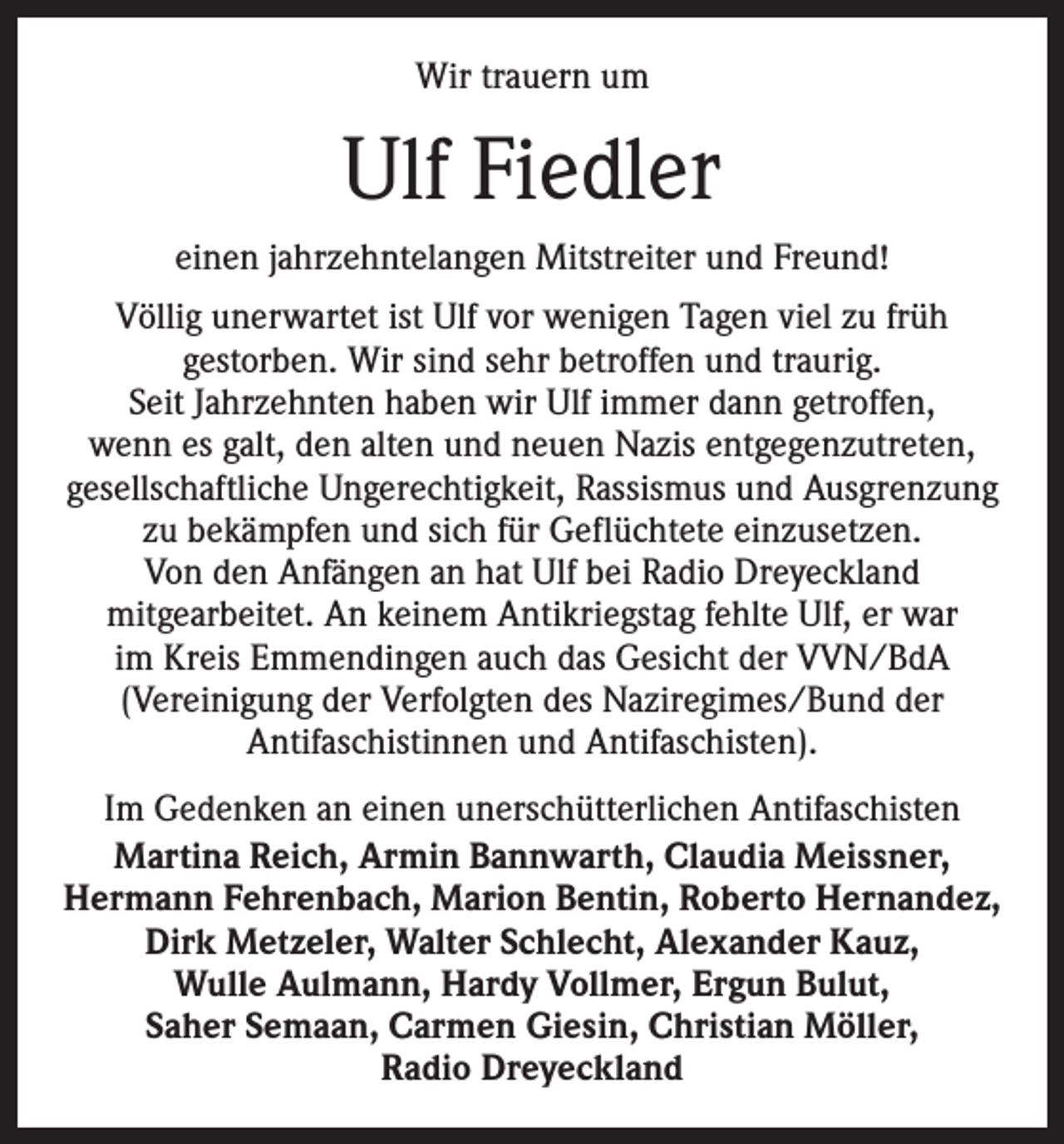 <p>Wir trauern um</p><p>Ulf Fiedler<br />einen jahrzehntelangen Mitstreiter und Freund!<br />Völlig unerwartet ist Ulf vor wenigen Tagen viel zu früh<br />­gestorben. Wir sind sehr betroffen und traurig.<br />Seit Jahrzehnten ­haben wir Ulf immer dann getroffen,<br />wenn es galt, den alten und neuen Nazis entgegenzutreten,<br />gesellschaftliche Ungerechtigkeit, Rassismus und Ausgrenzung<br />zu bekämpfen und sich für Geflüchtete einzusetzen.<br />Von den Anfängen an hat Ulf bei Radio Dreyeckland<br />mitgearbeitet. An keinem Antikriegstag fehlte Ulf, er war<br />im Kreis Emmendingen auch das Gesicht der VVN/BdA<br />(Vereinigung der Verfolgten des Naziregimes/Bund der<br />Antifaschistinnen und Antifaschisten).<br />Im Gedenken an einen unerschütterlichen Antifaschisten<br />Martina Reich, Armin Bannwarth, Claudia Meissner,<br />­Hermann Fehrenbach, Marion Bentin, Roberto Hernandez,<br />Dirk Metzeler, Walter Schlecht, Alexander Kauz,<br />Wulle ­Aulmann, Hardy Vollmer, Ergun Bulut,<br />Saher Semaan, ­Carmen Giesin, Christian Möller,<br />Radio Dreyeckland</p>