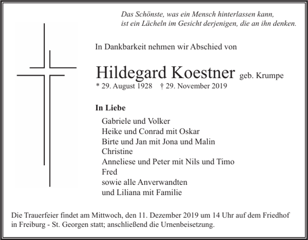 <p>Das Schönste, was ein Mensch hinterlassen kann,<br />ist ein Lächeln im Gesicht derjenigen, die an ihn denken.</p><p>In Dankbarkeit nehmen wir Abschied von</p><p>Hildegard Koestner geb. Krumpe<br />* 29. August 1928 † 29. November 2019</p><p>In Liebe<br />Gabriele und Volker<br />Heike und Conrad mit Oskar<br />Birte und Jan mit Jona und Malin<br />Christine<br />Anneliese und Peter mit Nils und Timo<br />Fred<br />sowie alle Anverwandten<br />und Liliana mit Familie<br />Die Trauerfeier findet am Mittwoch, den 11. Dezember 2019 um 14 Uhr auf dem Friedhof<br />in Freiburg - St. Georgen statt; anschließend die Urnenbeisetzung.</p>