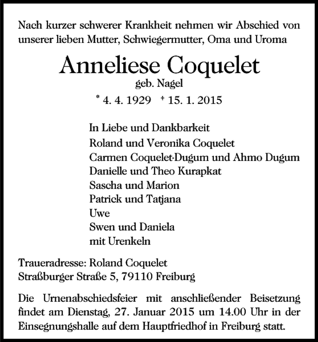 <p>Nach kurzer schwerer Krankheit nehmen wir Abschied von<br />unserer lieben Mutter, Schwiegermutter, Oma und Uroma</p><p>Anneliese Coquelet<br />geb. Nagel</p><p>* 4. 4. 1929 † 15. 1. 2015<br />In Liebe und Dankbarkeit<br />Roland und Veronika Coquelet<br />Carmen Coquelet-Dugum und Ahmo Dugum<br />Danielle und Theo Kurapkat<br />Sascha und Marion<br />Patrick und Tatjana<br />Uwe<br />Swen und Daniela<br />mit Urenkeln<br />Traueradresse: Roland Coquelet<br />Straßburger Straße 5, 79110 Freiburg<br />Die Urnenabschiedsfeier mit anschließender Beisetzung<br />findet am Dienstag, 27. Januar 2015 um 14.00 Uhr in der<br />Einsegnungshalle auf dem Hauptfriedhof in Freiburg statt.</p>