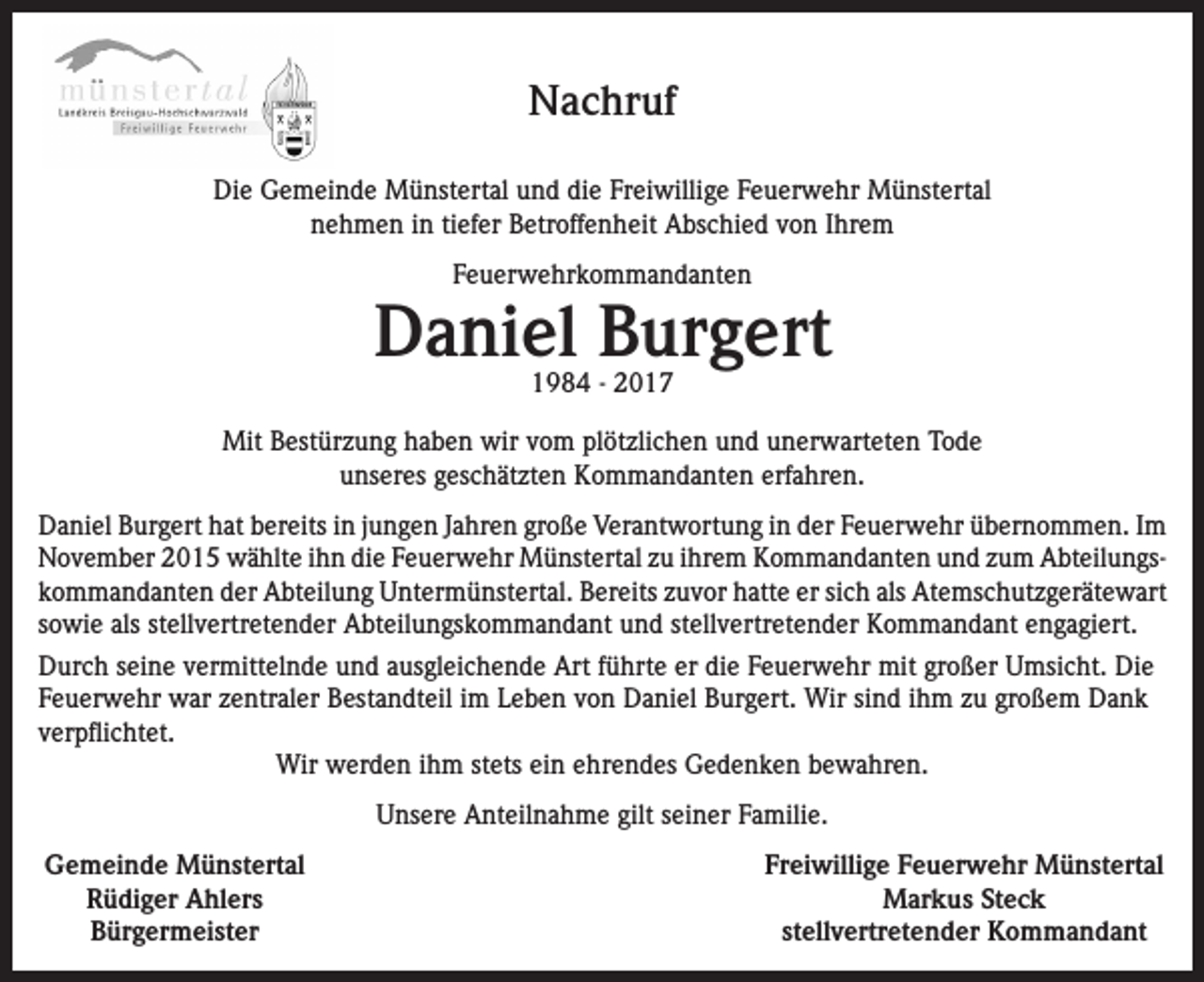 <p>Nachruf<br />Die Gemeinde Münstertal und die Freiwillige Feuerwehr Münstertal<br />nehmen in tiefer Betroffenheit Abschied von Ihrem<br />Feuerwehrkommandanten</p><p>Daniel Burgert<br />1984 - 2017</p><p>Mit Bestürzung haben wir vom plötzlichen und unerwarteten Tode<br />unseres geschätzten Kommandanten erfahren.<br />Daniel Burgert hat bereits in jungen Jahren große Verantwortung in der Feuerwehr übernommen. Im<br />November 2015 wählte ihn die Feuerwehr Münstertal zu ihrem Kommandanten und zum Abteilungskommandanten der Abteilung Untermünstertal. Bereits zuvor hatte er sich als Atemschutzgerätewart<br />sowie als stellvertretender Abteilungskommandant und stellvertretender Kommandant engagiert.<br />Durch seine vermittelnde und ausgleichende Art führte er die Feuerwehr mit großer Umsicht. Die<br />Feuerwehr war zentraler Bestandteil im Leben von Daniel Burgert. Wir sind ihm zu großem Dank<br />verpflichtet.<br />Wir werden ihm stets ein ehrendes Gedenken bewahren.<br />Unsere Anteilnahme gilt seiner Familie.<br />Gemeinde Münstertal</p><p>Rüdiger Ahlers</p><p>Bürgermeister</p><p>Freiwillige Feuerwehr Münstertal<br />Markus Steck<br />stellvertretender Kommandant</p>