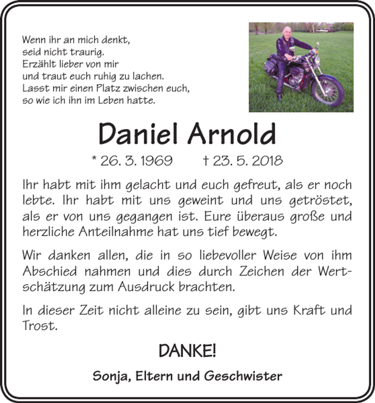 <p>Wenn ihr an mich denkt,<br />seid nicht traurig.<br />Erzählt lieber von mir<br />und traut euch ruhig zu lachen.<br />Lasst mir einen Platz zwischen euch,<br />so wie ich ihn im Leben hatte.</p><p>Daniel Arnold</p><p>* 26. 3. 1969 † 23. 5. 2018<br />Ihr habt mit ihm gelacht und euch gefreut, als er noch<br />lebte. Ihr habt mit uns geweint und uns getröstet,<br />als er von uns gegangen ist. Eure überaus große und<br />herzliche Anteilnahme hat uns tief bewegt.<br />Wir danken allen, die in so liebevoller Weise von ihm<br />­Abschied nahmen und dies durch Zeichen der Wertschätzung zum Ausdruck brachten.<br />In dieser Zeit nicht alleine zu sein, gibt uns Kraft und<br />Trost.</p><p>DANKE!<br />Sonja, Eltern und Geschwister</p>