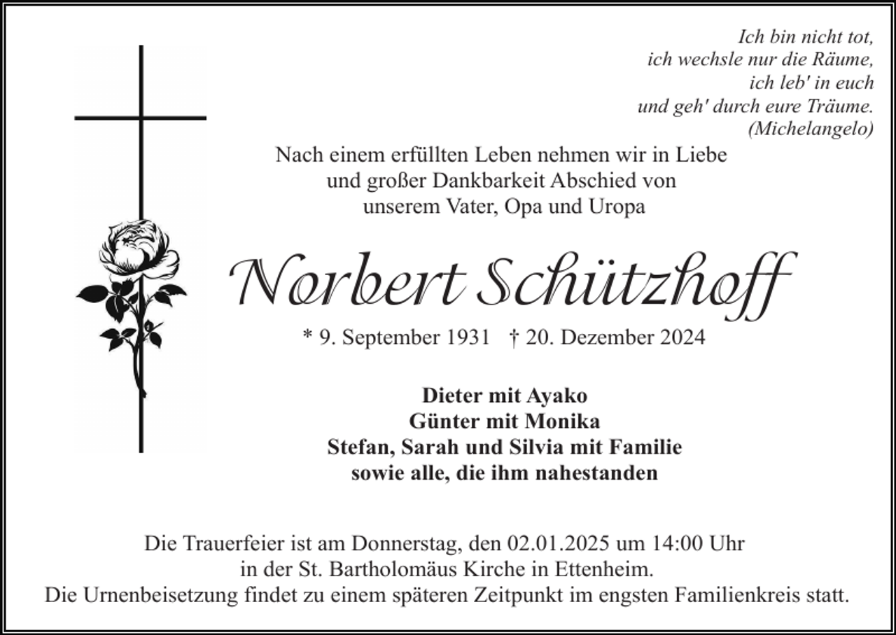 <p>Ich bin nicht tot,<br />ich wechsle nur die Räume,<br />ich leb' in euch<br />und geh' durch eure Träume.<br />(Michelangelo)</p><p>Nach einem erfüllten Leben nehmen wir in Liebe<br />und großer Dankbarkeit Abschied von<br />unserem Vater, Opa und Uropa</p><p>Norbert Schützhoff<br />* 9. September 1931 † 20. Dezember 2024<br />Dieter mit Ayako<br />Günter mit Monika<br />Stefan, Sarah und Silvia mit Familie<br />sowie alle, die ihm nahestanden<br />Die Trauerfeier ist am Donnerstag, den 02.01.2025 um 14:00 Uhr<br />in der St. Bartholomäus Kirche in Ettenheim.<br />Die Urnenbeisetzung findet zu einem späteren Zeitpunkt im engsten Familienkreis statt.</p>