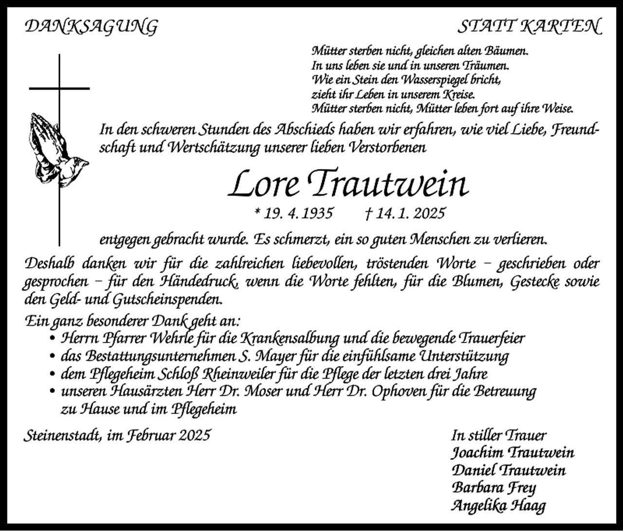 <p>DANKSAGUNG</p><p>STATT KARTEN<br />Mütter sterben nicht, gleichen alten Bäumen.<br />In uns leben sie und in unseren Träumen.<br />Wie ein Stein den Wasserspiegel bricht,<br />zieht ihr Leben in unserem Kreise.<br />Mütter sterben nicht, Mütter leben fort auf ihre Weise.</p><p>In den schweren Stunden des Abschieds haben wir erfahren, wie viel Liebe, Freundschaft und Wertschätzung unserer lieben Verstorbenen</p><p>Lore Trautwein<br />* 19. 4. 1935 † 14. 1. 2025</p><p>entgegen gebracht wurde. Es schmerzt, ein so guten Menschen zu verlieren.<br />Deshalb danken wir für die zahlreichen liebevollen, tröstenden Worte – geschrieben oder<br />gesprochen – für den Händedruck, wenn die Worte fehlten, für die Blumen, Gestecke sowie<br />den Geld- und Gutscheinspenden.<br />Ein ganz besonderer Dank geht an:<br />• Herrn Pfarrer Wehrle für die Krankensalbung und die bewegende Trauerfeier<br />• das Bestattungsunternehmen S. Mayer für die einfühlsame Unterstützung<br />• dem Pflegeheim Schloß Rheinweiler für die Pflege der letzten drei Jahre<br />• unseren Hausärzten Herr Dr. Moser und Herr Dr. Ophoven für die Betreuung<br />zu Hause und im Pflegeheim<br />Steinenstadt, im Februar 2025</p><p>In stiller Trauer<br />Joachim Trautwein<br />Daniel Trautwein<br />Barbara Frey<br />Angelika Haag</p>