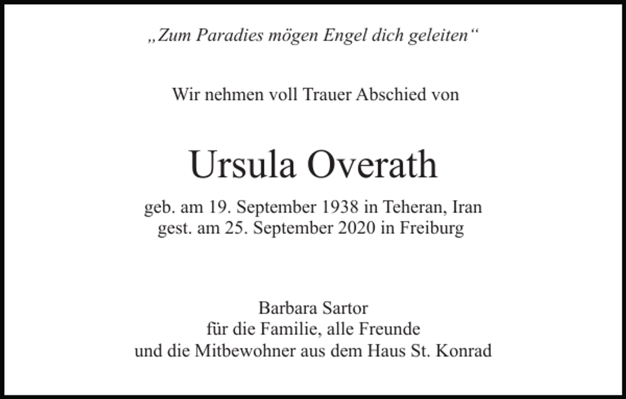 <p>„Zum Paradies mögen Engel dich geleiten“<br />Wir nehmen voll Trauer Abschied von</p><p>Ursula Overath<br />geb. am 19. September 1938 in Teheran, Iran<br />gest. am 25. September 2020 in Freiburg</p><p>Barbara Sartor<br />für die Familie, alle Freunde<br />und die Mitbewohner aus dem Haus St. Konrad</p>