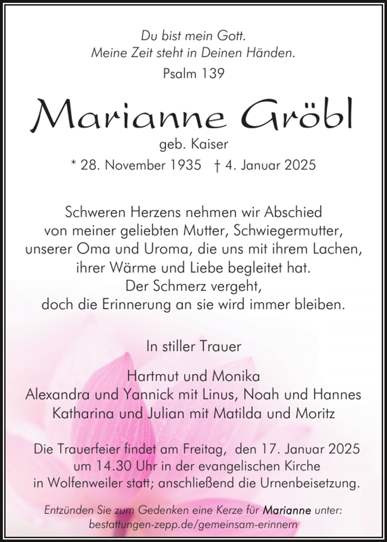 <p>Du bist mein Gott.<br />Meine Zeit steht in Deinen Händen.<br />Psalm 139</p><p>Marianne Gröbl<br />geb. Kaiser</p><p>* 28. November 1935 † 4. Januar 2025</p><p>Schweren Herzens nehmen wir Abschied<br />von meiner geliebten Mutter, Schwiegermutter,<br />unserer Oma und Uroma, die uns mit ihrem Lachen,<br />ihrer Wärme und Liebe begleitet hat.<br />Der Schmerz vergeht,<br />doch die Erinnerung an sie wird immer bleiben.<br />In stiller Trauer<br />Hartmut und Monika<br />Alexandra und Yannick mit Linus, Noah und Hannes<br />Katharina und Julian mit Matilda und Moritz<br />Die Trauerfeier findet am Freitag, den 17. Januar 2025<br />um 14.30 Uhr in der evangelischen Kirche<br />in Wolfenweiler statt; anschließend die Urnenbeisetzung.<br />Entzünden Sie zum Gedenken eine Kerze für<br />bestattungen-zepp.de/gemeinsam-erinnern</p><p>unter:</p>