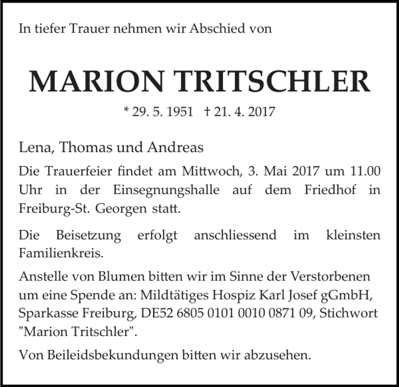 <p>In tiefer Trauer nehmen wir Abschied von</p><p>MARION TRITSCHLER<br />* 29. 5. 1951 † 21. 4. 2017</p><p>Lena, Thomas und Andreas<br />Die Trauerfeier ﬁndet am Mi�woch, 3. Mai 2017 um 11.00<br />Uhr in der Einsegnungshalle auf dem Friedhof in<br />Freiburg­St. Georgen sta�.<br />Die Beise�ung<br />Familienkreis.</p><p>erfolgt</p><p>anschliessend</p><p>im</p><p>kleinsten</p><p>Anstelle von Blumen bi�en wir im Sinne der Verstorbenen<br />um eine Spende an: Mildtätiges Hospiz Karl Josef gGmbH,<br />Sparkasse Freiburg, DE52 6805 0101 001871 09, Stichwort<br />"Marion Tritschler".<br />Von Beileidsbekundungen bi�en wir abzusehen.</p>
