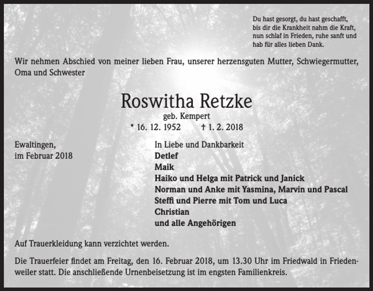 <p>Du hast gesorgt, du hast geschafft,<br />bis dir die Krankheit nahm die Kraft,<br />nun schlaf in Frieden, ruhe sanft und<br />hab für alles lieben Dank.</p><p>Wir nehmen Abschied von meiner lieben Frau, unserer herzensguten Mutter, Schwiegermutter,<br />Oma und Schwester</p><p>Roswitha Retzke<br />geb. Kempert<br />* 16. 12. 1952<br />† 1. 2. 2018</p><p>Ewaltingen,<br />In Liebe und Dankbarkeit<br />im Februar 2018 Detlef<br />Maik<br />Haiko und Helga mit Patrick und Janick<br />Norman und Anke mit Yasmina, Marvin und Pascal<br />Steffi und Pierre mit Tom und Luca<br />Christian<br />und alle Angehörigen<br />Auf Trauerkleidung kann verzichtet werden.<br />Die Trauerfeier findet am Freitag, den 16. Februar 2018, um 13.30 Uhr im Friedwald in Friedenweiler statt. Die anschließende Urnenbeisetzung ist im engsten Familienkreis.</p>