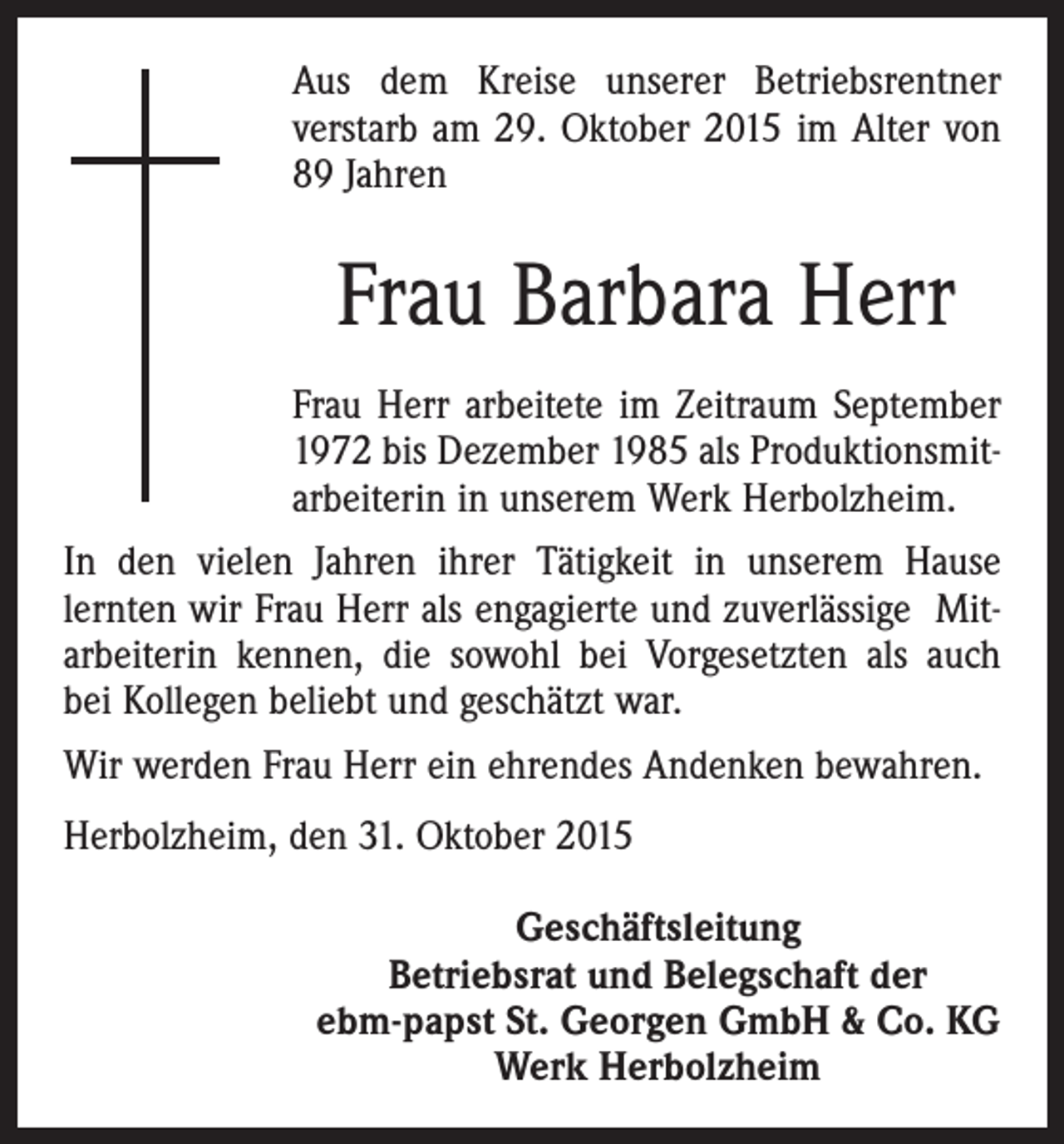 <p>Aus dem Kreise unserer Betriebsrentner<br />­verstarb am 29. Oktober 2015 im Alter von<br />89 Jahren</p><p>Frau Barbara Herr<br />Frau Herr arbeitete im Zeitraum September<br />1972 bis Dezember 1985 als Produktionsmitarbeiterin in unserem Werk Herbolzheim.<br />In den vielen Jahren ihrer Tätigkeit in unserem Hause<br />­lernten wir Frau Herr als engagierte und zuverlässige Mitarbeiterin kennen, die sowohl bei Vorgesetzten als auch<br />bei Kollegen beliebt und geschätzt war.<br />Wir werden Frau Herr ein ehrendes Andenken bewahren.<br />Herbolzheim, den 31. Oktober 2015<br />Geschäftsleitung<br />Betriebsrat und Belegschaft der<br />ebm-papst St. Georgen GmbH &amp; Co. KG<br />Werk Herbolzheim</p>