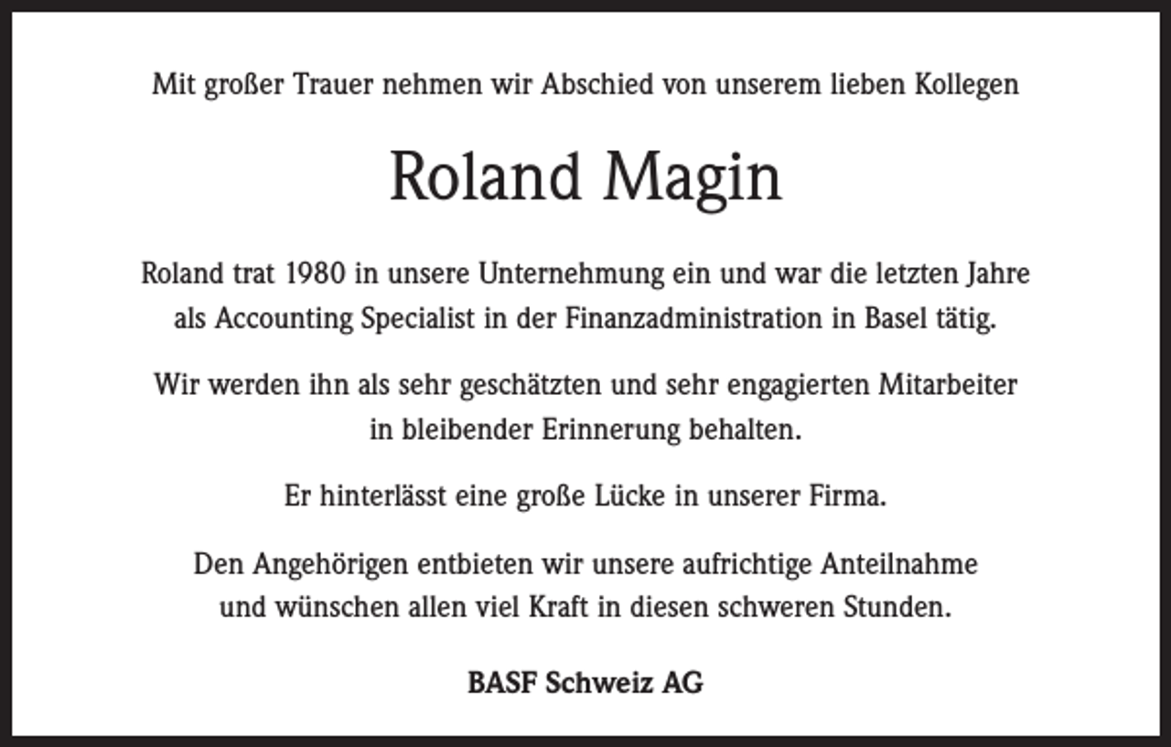 <p>Mit großer Trauer nehmen wir Abschied von unserem lieben Kollegen</p><p>Roland Magin<br />Roland trat 1980 in unsere Unternehmung ein und war die letzten Jahre<br />als Accounting Specialist in der Finanzadministration in Basel tätig.<br />Wir werden ihn als sehr geschätzten und sehr engagierten Mitarbeiter<br />in bleibender Erinnerung behalten.<br />Er hinterlässt eine große Lücke in unserer Firma.<br />Den Angehörigen entbieten wir unsere aufrichtige Anteilnahme<br />und wünschen allen viel Kraft in diesen schweren Stunden.<br />BASF Schweiz AG</p>