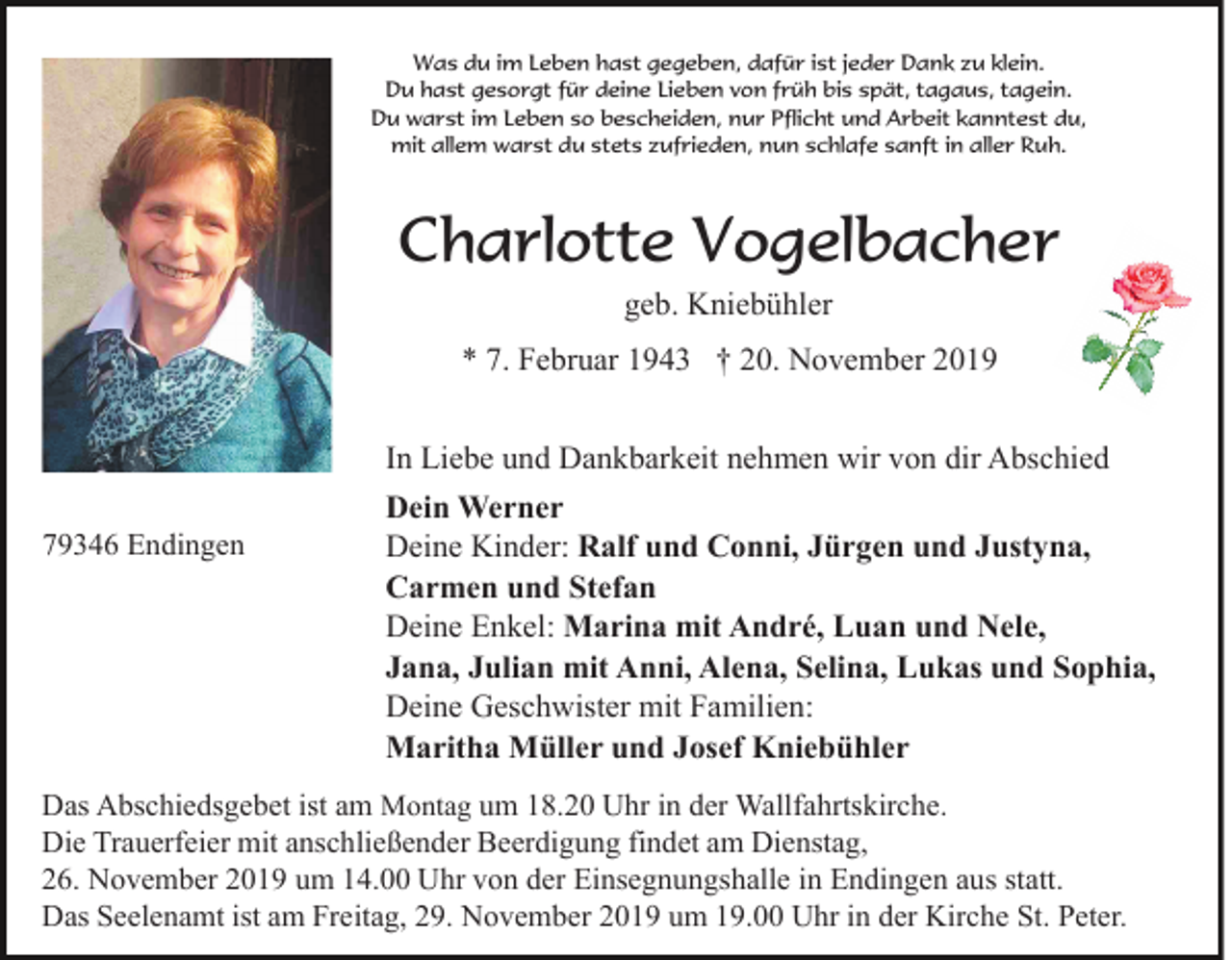 <p>Was du im Leben hast gegeben, dafür ist jeder Dank zu klein.<br />Du hast gesorgt für deine Lieben von früh bis spät, tagaus, tagein.<br />Du warst im Leben so bescheiden, nur Pflicht und Arbeit kanntest du,<br />mit allem warst du stets zufrieden, nun schlafe sanft in aller Ruh.</p><p>Charlotte Vogelbacher<br />geb. Kniebühler<br />* 7. Februar 1943 † 20. November 2019<br />In Liebe und Dankbarkeit nehmen wir von dir Abschied<br />79346 Endingen</p><p>Dein Werner<br />Deine Kinder: Ralf und Conni, Jürgen und Justyna,<br />Carmen und Stefan<br />Deine Enkel: Marina mit André, Luan und Nele,<br />Jana, Julian mit Anni, Alena, Selina, Lukas und Sophia,<br />Deine Geschwister mit Familien:<br />Maritha Müller und Josef Kniebühler</p><p>Das Abschiedsgebet ist am Montag um 18.20 Uhr in der Wallfahrtskirche.<br />Die Trauerfeier mit anschließender Beerdigung findet am Dienstag,<br />26. November 2019 um 14.00 Uhr von der Einsegnungshalle in Endingen aus statt.<br />Das Seelenamt ist am Freitag, 29. November 2019 um 19.00 Uhr in der Kirche St. Peter.</p>