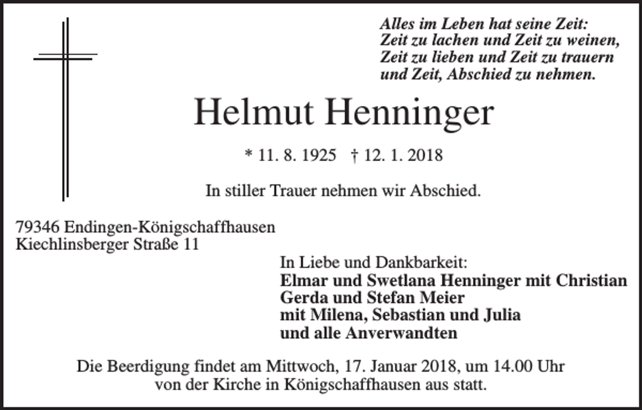 <p>Alles im Leben hat seine Zeit:<br />Zeit zu lachen und Zeit zu weinen,<br />Zeit zu lieben und Zeit zu trauern<br />und Zeit, Abschied zu nehmen.</p><p>Helmut Henninger<br />* 11. 8. 1925 † 12. 1. 2018<br />In stiller Trauer nehmen wir Abschied.<br />79346 Endingen-Königschaffhausen<br />Kiechlinsberger Straße 11<br />In Liebe und Dankbarkeit:<br />Elmar und Swetlana Henninger mit Christian<br />Gerda und Stefan Meier<br />mit Milena, Sebastian und Julia<br />und alle Anverwandten<br />Die Beerdigung findet am Mittwoch, 17. Januar 2018, um 14.00 Uhr<br />von der Kirche in Königschaffhausen aus statt.</p>