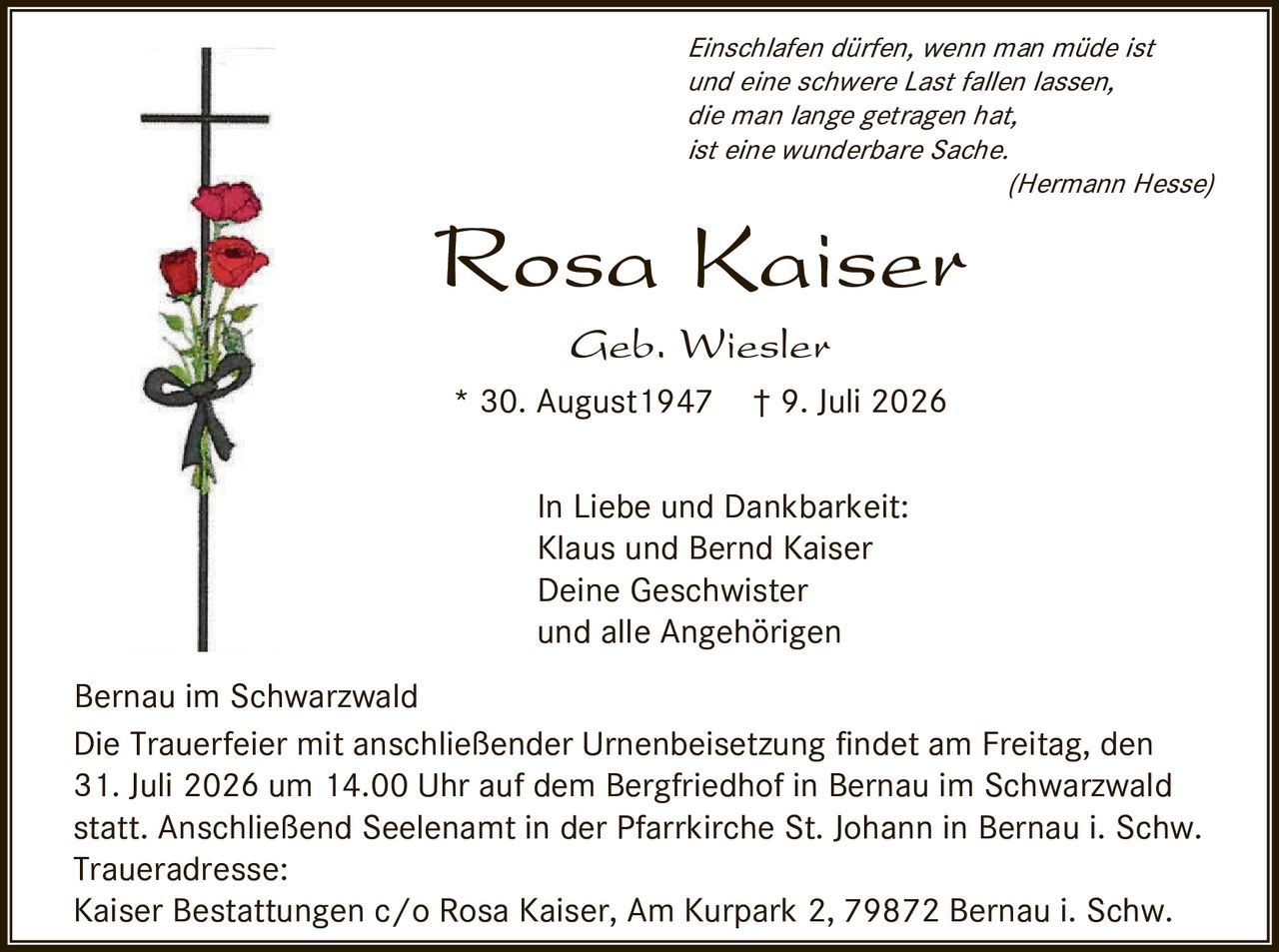 <p><i>Einschlafen dürfen, wenn man müde ist und eine schwere Last fallen lassen, die man lange getragen hat, ist eine wunderbare Sache.</i><br><i>(Hermann Hesse)</i></p><p><strong>Rosa Kaiser</strong><br>Geb. Wiesler<br>* 30. August 1947  † 9. Juli 2026</p><p>In Liebe und Dankbarkeit:<br>Klaus und Bernd Kaiser<br>Deine Geschwister<br>und alle Angehörigen</p><p>Bernau im Schwarzwald<br>Die Trauerfeier mit anschließender Urnenbeisetzung findet am Freitag, den 31. Juli 2026 um 14.00 Uhr auf dem Bergfriedhof in Bernau im Schwarzwald statt. Anschließend Seelenamt in der Pfarrkirche St. Johann in Bernau i. Schw.<br>Traueradresse:<br>Kaiser Bestattungen c/o Rosa Kaiser, Am Kurpark 2, 79872 Bernau i. Schw.</p>