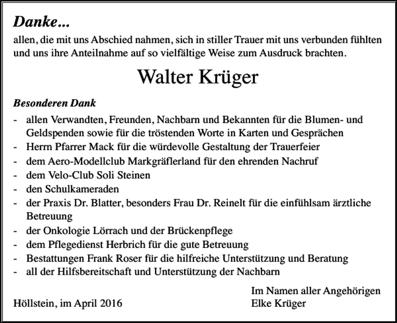 <p>Danke...<br />allen, die mit uns Abschied nahmen, sich in stiller Trauer mit uns verbunden fühlten<br />und uns ihre Anteilnahme auf so vielfältige Weise zum Ausdruck brachten.</p><p>Walter Krüger<br />Besonderen Dank<br />- allen Verwandten, Freunden, Nachbarn und Bekannten für die Blumen- und<br />Geldspenden sowie für die tröstenden Worte in Karten und Gesprächen<br />- Herrn Pfarrer Mack für die würdevolle Gestaltung der Trauerfeier<br />- dem Aero-Modellclub Markgräflerland für den ehrenden Nachruf<br />- dem Velo-Club Soli Steinen<br />- den Schulkameraden<br />- der Praxis Dr. Blatter, besonders Frau Dr. Reinelt für die einfühlsam ärztliche<br />Betreuung<br />- der Onkologie Lörrach und der Brückenpflege<br />- dem Pflegedienst Herbrich für die gute Betreuung<br />- Bestattungen Frank Roser für die hilfreiche Unterstützung und Beratung<br />- all der Hilfsbereitschaft und Unterstützung der Nachbarn<br />Höllstein, im April 2016</p><p>Im Namen aller Angehörigen<br />Elke Krüger</p>