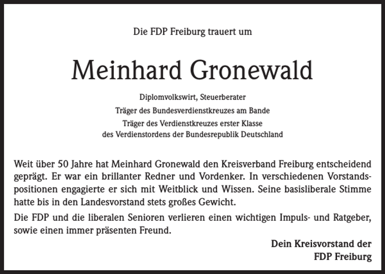 <p>Die FDP Freiburg trauert um</p><p>Meinhard Gronewald<br />Diplomvolkswirt, Steuerberater<br />Träger des Bundesverdienstkreuzes am Bande<br />Träger des Verdienstkreuzes erster Klasse<br />des Verdienstordens der Bundesrepublik Deutschland</p><p>Weit über 50 Jahre hat Meinhard Gronewald den Kreisverband Freiburg entscheidend<br />­geprägt. Er war ein brillanter Redner und Vordenker. In verschiedenen Vorstands­<br />positionen engagierte er sich mit Weitblick und Wissen. Seine basisliberale Stimme<br />hatte bis in den Landesvorstand stets großes Gewicht.<br />Die FDP und die liberalen Senioren verlieren einen wichtigen Impuls- und Ratgeber,<br />sowie einen immer präsenten Freund.<br />Dein Kreisvorstand der<br />FDP Freiburg</p>