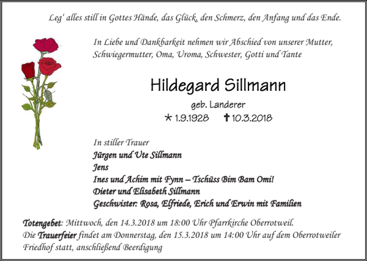 <p>Leg‘ alles still in Gottes Hände, das Glück, den Schmerz, den Anfang und das Ende.<br />In Liebe und Dankbarkeit nehmen wir Abschied von unserer Mutter,<br />Schwiegermutter, Oma, Uroma, Schwester, Gotti und Tante</p><p></p><p></p><p>In stiller Trauer<br />Jürgen und Ute Sillmann<br />Jens<br />Ines und Achim mit Fynn – Tschüss Bim Bam Omi!<br />Dieter und Elisabeth Sillmann<br />Geschwister: Rosa, Elfriede, Erich und Erwin mit Familien<br />Totengebet: Mittwoch, den 14.3.2018 um 18:00 Uhr Pfarrkirche Oberrotweil.<br />Die Trauerfeier findet am Donnerstag, den 15.3.2018 um 14:00 Uhr auf dem Oberrotweiler<br />Friedhof statt, anschließend Beerdigung</p>