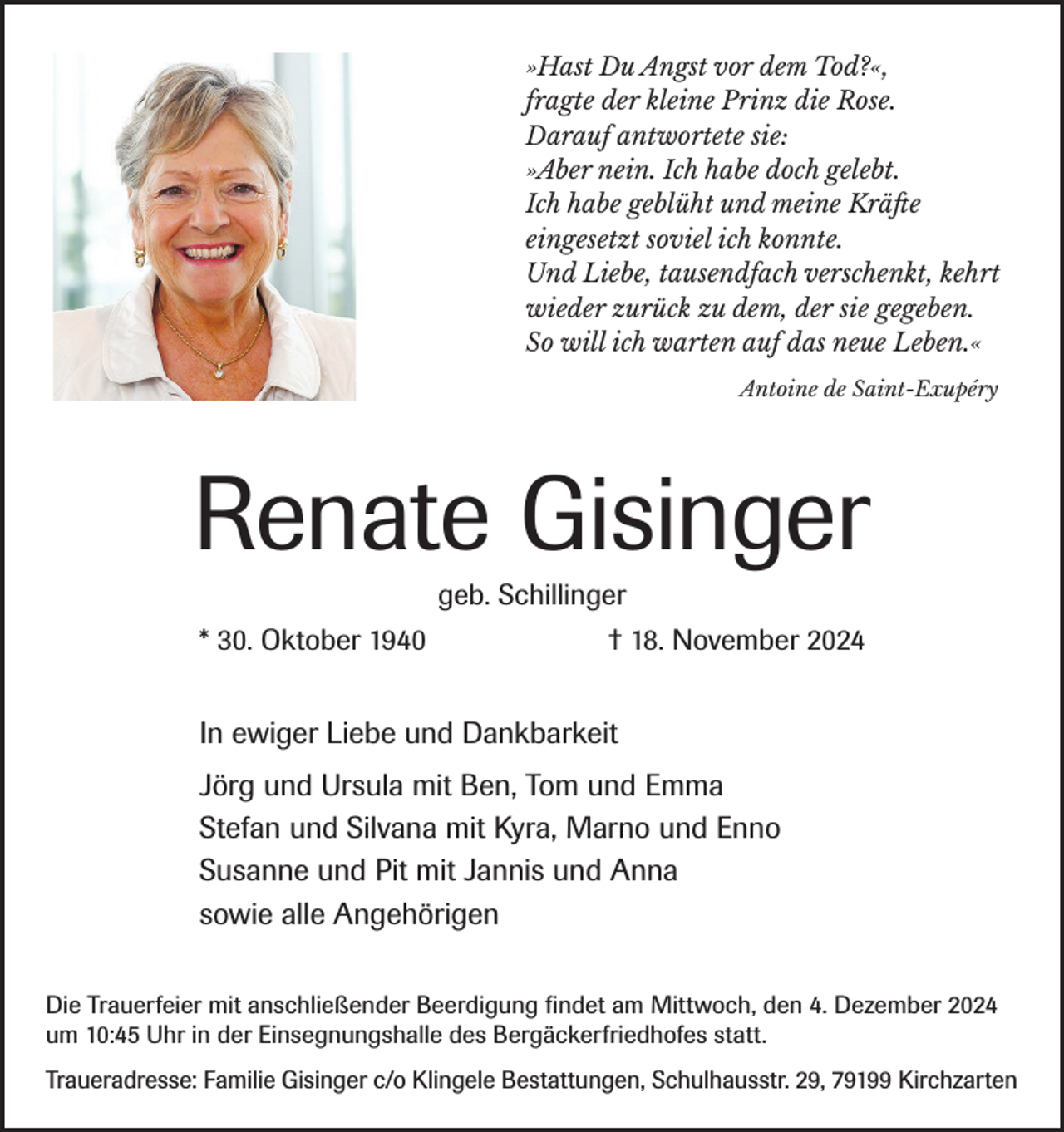 <p>»Hast Du Angst vor dem Tod?«,<br />fragte der kleine Prinz die Rose.<br />Darauf antwortete sie:<br />»Aber nein. Ich habe doch gelebt.<br />Ich habe geblüht und meine Kräfte<br />eingesetzt soviel ich konnte.<br />Und Liebe, tausendfach verschenkt, kehrt<br />wieder zurück zu dem, der sie gegeben.<br />So will ich warten auf das neue Leben.«<br />Antoine de Saint-Exupéry</p><p>Renate Gisinger<br />geb. Schillinger<br />* 30. Oktober 1940</p><p>† 18. November 2024</p><p>In ewiger Liebe und Dankbarkeit<br />Jörg und Ursula mit Ben, Tom und Emma<br />Stefan und Silvana mit Kyra, Marno und Enno<br />Susanne und Pit mit Jannis und Anna<br />sowie alle Angehörigen<br />Die Trauerfeier mit anschließender Beerdigung findet am Mittwoch, den 4. Dezember 2024<br />um 10:45 Uhr in der Einsegnungshalle des Bergäckerfriedhofes statt.<br />Traueradresse: Familie Gisinger c/o Klingele Bestattungen, Schulhausstr. 29, 79199 Kirchzarten</p>