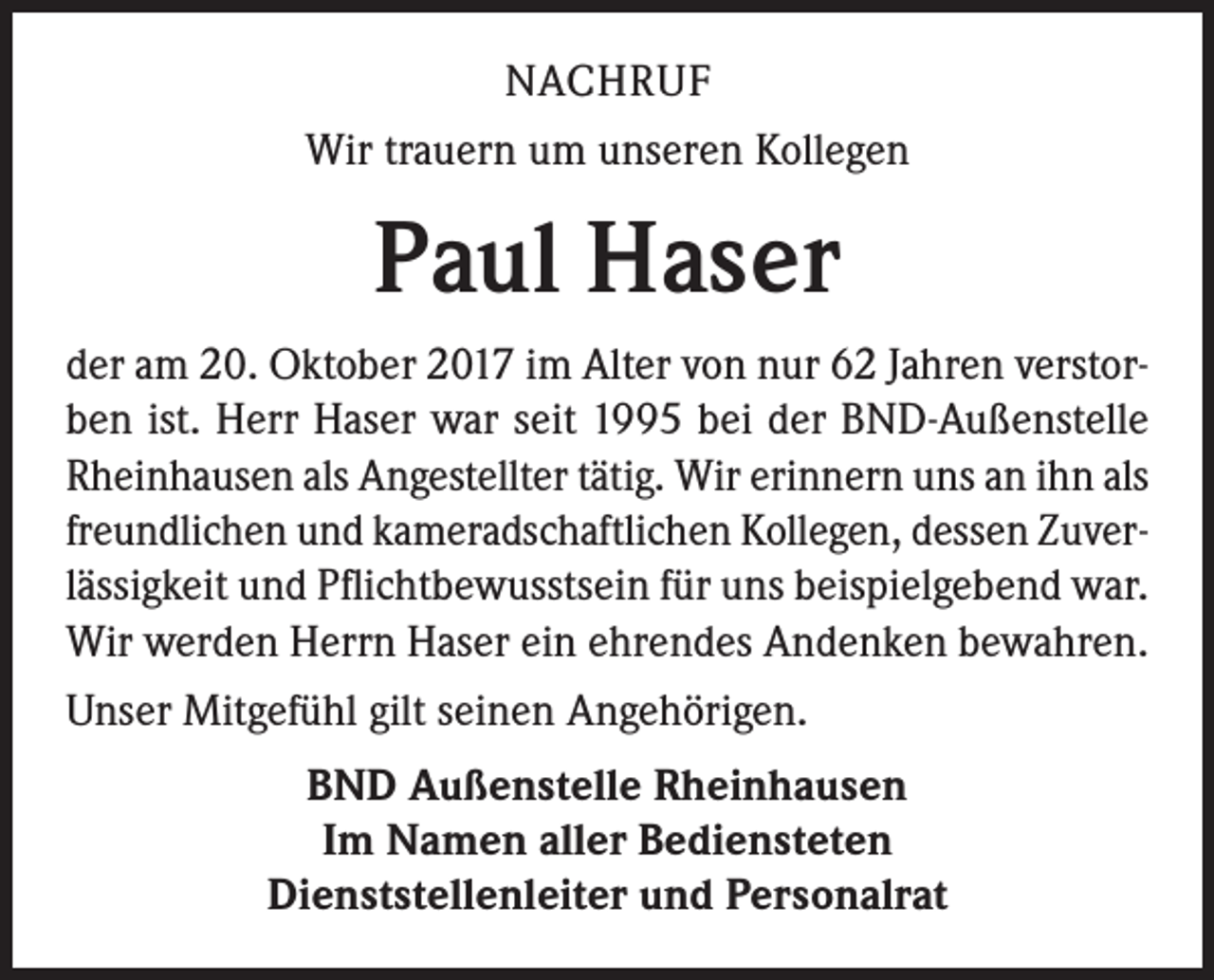 <p>NACHRUF<br />Wir trauern um unseren Kollegen</p><p>Paul Haser<br />der am 20. Oktober 2017 im Alter von nur 62 Jahren verstorben ist. Herr Haser war seit 1995 bei der BND-Außenstelle<br />Rheinhausen als Angestellter tätig. Wir erinnern uns an ihn als<br />freundlichen und kameradschaftlichen Kollegen, dessen Zuverlässigkeit und Pflichtbewusstsein für uns beispielgebend war.<br />Wir werden Herrn Haser ein ehrendes Andenken bewahren.<br />Unser Mitgefühl gilt seinen Angehörigen.<br />BND Außenstelle Rheinhausen<br />Im Namen aller Bediensteten<br />Dienststellenleiter und Personalrat</p>