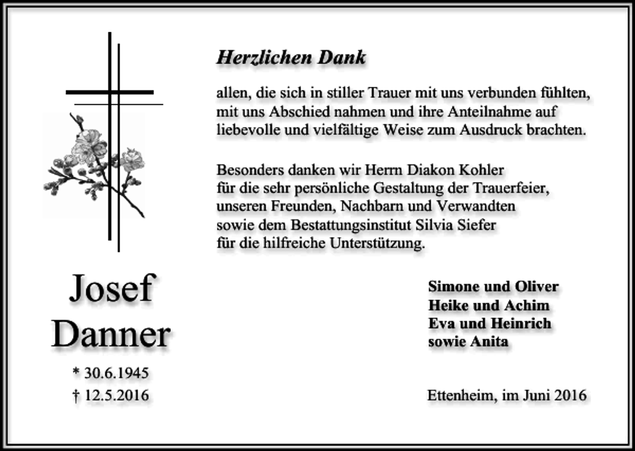 <p>Herzlichen Dank<br />allen, die sich in stiller Trauer mit uns verbunden fühlten,<br />mit uns Abschied nahmen und ihre Anteilnahme auf<br />liebevolle und vielfältige Weise zum Ausdruck brachten.<br />Besonders danken wir Herrn Diakon Kohler<br />für die sehr persönliche Gestaltung der Trauerfeier,<br />unseren Freunden, Nachbarn und Verwandten<br />sowie dem Bestattungsinstitut Silvia Siefer<br />für die hilfreiche Unterstützung.</p><p>Josef<br />Danner<br />* 30.6.1945<br />† 12.5.2016</p><p>Simone und Oliver<br />Heike und Achim<br />Eva und Heinrich<br />sowie Anita</p><p>Ettenheim, im Juni 2016</p>