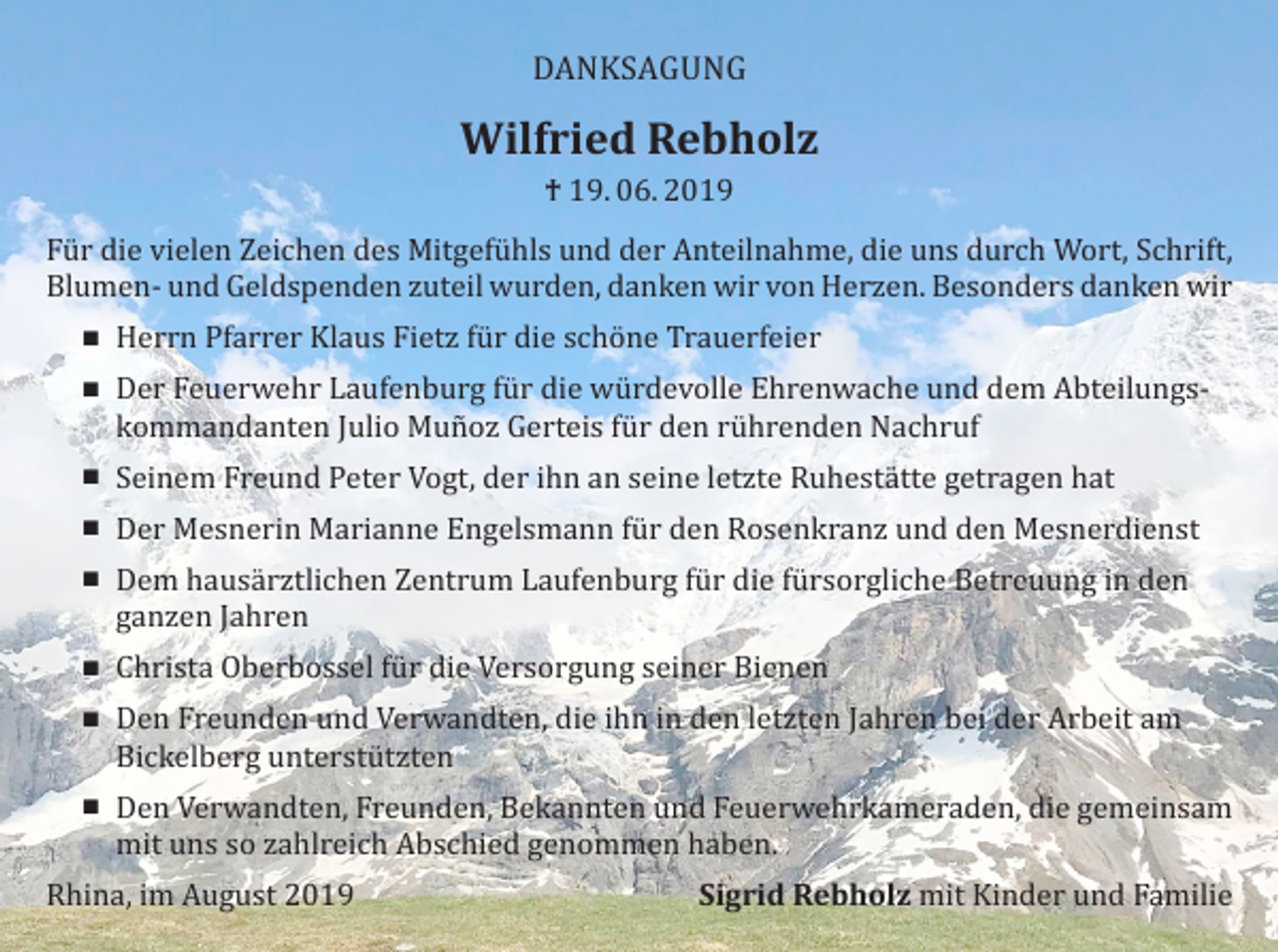 <p>DANKSAGUNG</p><p>Wilfried Rebholz<br />† 19. 06. 2019</p><p>Für die vielen Zeichen des Mitgefühls und der Anteilnahme, die uns durch Wort, Schrift,<br />Blumen- und Geldspenden zuteil wurden, danken wir von Herzen. Besonders danken wir<br /> Herrn Pfarrer Klaus Fietz für die schöne Trauerfeier<br /> Der Feuerwehr Laufenburg für die würdevolle Ehrenwache und dem Abteilungskommandanten Julio Muñoz Gerteis für den rührenden Nachruf<br /> Seinem Freund Peter Vogt, der ihn an seine letzte Ruhestätte getragen hat<br /> Der Mesnerin Marianne Engelsmann für den Rosenkranz und den Mesnerdienst</p><p> Dem hausärztlichen Zentrum Laufenburg für die fürsorgliche Betreuung in den<br />ganzen Jahren<br /> Christa Oberbossel für die Versorgung seiner Bienen</p><p> Den Freunden und Verwandten, die ihn in den letzten Jahren bei der Arbeit am<br />Bickelberg unterstützten<br /> Den Verwandten, Freunden, Bekannten und Feuerwehrkameraden, die gemeinsam<br />mit uns so zahlreich Abschied genommen haben.</p><p>Rhina, im August 2019</p><p>Sigrid Rebholz mit Kinder und Familie</p>