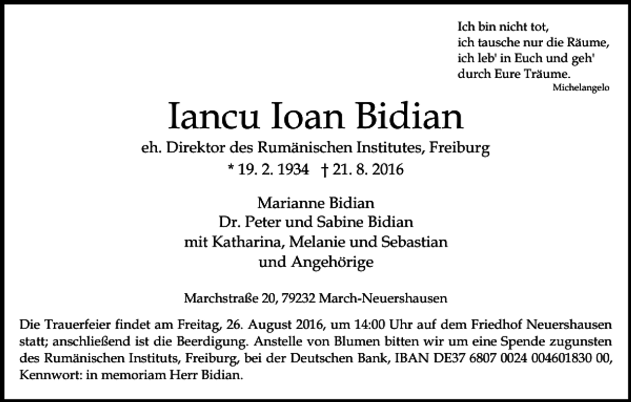 <p>Ich bin nicht tot,<br />ich tausche nur die Räume,<br />ich leb' in Euch und geh'<br />durch Eure Träume.<br />Michelangelo</p><p>Iancu Ioan Bidian<br />eh. Direktor des Rumänischen Institutes, Freiburg<br />* 19. 2. 1934 † 21. 8. 2016<br />Marianne Bidian<br />Dr. Peter und Sabine Bidian<br />mit Katharina, Melanie und Sebastian<br />und Angehörige<br />Marchstraße 20, 79232 March-Neuershausen<br />Die Trauerfeier findet am Freitag, 26. August 2016, um 14:00 Uhr auf dem Friedhof Neuershausen<br />statt; anschließend ist die Beerdigung. Anstelle von Blumen bitten wir um eine Spende zugunsten<br />des Rumänischen Instituts, Freiburg, bei der Deutschen Bank, IBAN DE37 6807 0024 004601830,<br />Kennwort: in memoriam Herr Bidian.</p>