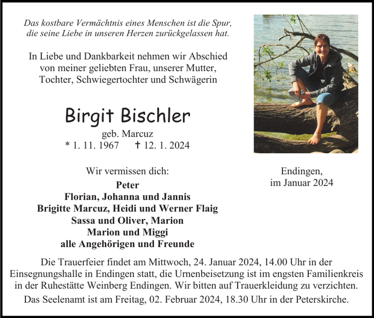 <p>Das kostbare Vermächtnis eines Menschen ist die Spur,<br />die seine Liebe in unseren Herzen zurückgelassen hat.</p>
<p>In Liebe und Dankbarkeit nehmen wir Abschied<br />von meiner geliebten Frau, unserer Mutter,<br />Tochter, Schwiegertochter und Schwägerin</p>
<p>Birgit Bischler<br />geb. Marcuz<br />* 1. 11. 1967 <span>†</span> 12. 1. 2024<br />Wir vermissen dich:<br />Peter<br />Florian, Johanna und Jannis<br />Brigitte Marcuz, Heidi und Werner Flaig<br />Sassa und Oliver, Marion<br />Marion und Miggi<br />alle Angehörigen und Freunde</p>
<p>Endingen,<br />im Januar 2024</p>
<p>Die Trauerfeier findet am Mittwoch, 24. Januar 2024, 14.00 Uhr in der<br />Einsegnungshalle in Endingen statt, die Urnenbeisetzung ist im engsten Familienkreis<br />in der Ruhestätte Weinberg Endingen. Wir bitten auf Trauerkleidung zu verzichten.<br />Das Seelenamt ist am Freitag, 02. Februar 2024, 18.30 Uhr in der Peterskirche.</p>